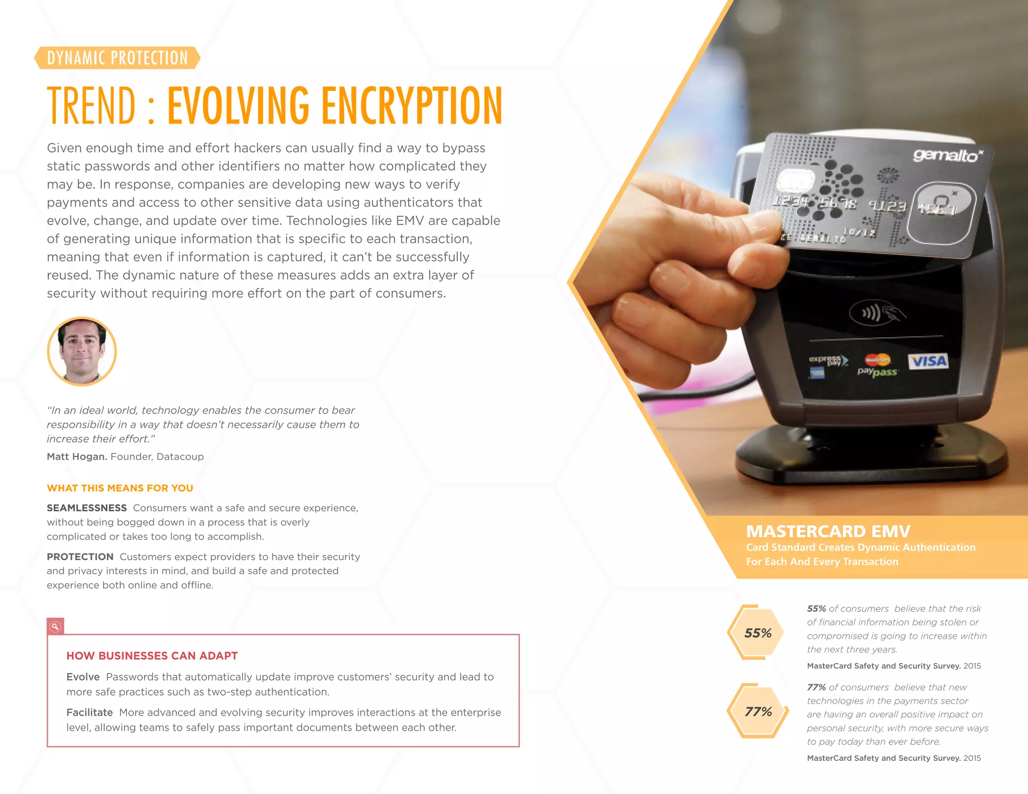 17
+
LABS
SEAMLESSNESS Consumers want a safe and secure experience,
without being bogged down in a process that is overly
complicated or takes too long to accomplish.
PROTECTION Customers expect providers to have their security
and privacy interests in mind, and build a safe and protected
experience both online and offline.
Matt Hogan. Founder, Datacoup
“In an ideal world, technology enables the consumer to bear
responsibility in a way that doesn’t necessarily cause them to
increase their effort.”
WHAT THIS MEANS FOR YOU
77% of consumers believe that new
technologies in the payments sector
are having an overall positive impact on
personal security, with more secure ways
to pay today than ever before.
55% of consumers believe that the risk
of financial information being stolen or
compromised is going to increase within
the next three years.
MasterCard Safety and Security Survey. 2015
MasterCard Safety and Security Survey. 2015
MASTERCARD EMV
HOW BUSINESSES CAN ADAPT
Evolve Passwords that automatically update improve customers’ security and lead to
more safe practices such as two-step authentication.
Facilitate More advanced and evolving security improves interactions at the enterprise
level, allowing teams to safely pass important documents between each other.
Card Standard Creates Dynamic Authentication
For Each And Every Transaction
77%
55%
Given enough time and effort hackers can usually find a way to bypass
static passwords and other identifiers no matter how complicated they
may be. In response, companies are developing new ways to verify
payments and access to other sensitive data using authenticators that
evolve, change, and update over time. Technologies like EMV are capable
of generating unique information that is specific to each transaction,
meaning that even if information is captured, it can’t be successfully
reused. The dynamic nature of these measures adds an extra layer of
security without requiring more effort on the part of consumers.
TREND : EVOLVING ENCRYPTION
DYNAMIC PROTECTION
 
