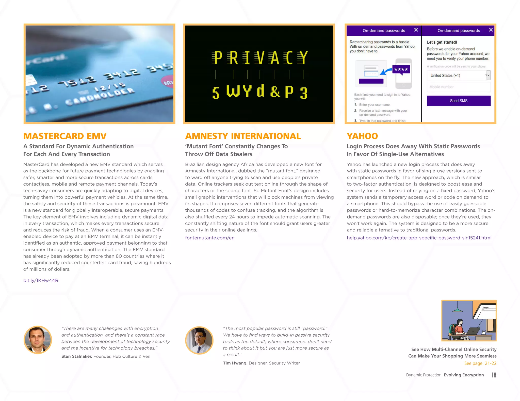 18
AMNESTY INTERNATIONAL
‘Mutant Font’ Constantly Changes To
Throw Off Data Stealers
MASTERCARD EMV
A Standard For Dynamic Authentication
For Each And Every Transaction
YAHOO
Login Process Does Away With Static Passwords
In Favor Of Single-Use Alternatives
Brazilian design agency Africa has developed a new font for
Amnesty International, dubbed the “mutant font,” designed
to ward off anyone trying to scan and use people’s private
data. Online trackers seek out text online through the shape of
characters or the source font. So Mutant Font’s design includes
small graphic interventions that will block machines from viewing
its shapes. It comprises seven different fonts that generate
thousands of codes to confuse tracking, and the algorithm is
also shuffled every 24 hours to impede automatic scanning. The
constantly shifting nature of the font should grant users greater
security in their online dealings.
fontemutante.com/en
MasterCard has developed a new EMV standard which serves
as the backbone for future payment technologies by enabling
safer, smarter and more secure transactions across cards,
contactless, mobile and remote payment channels. Today’s
tech-savvy consumers are quickly adapting to digital devices,
turning them into powerful payment vehicles. At the same time,
the safety and security of these transactions is paramount. EMV
is a new standard for globally interoperable, secure payments.
The key element of EMV involves including dynamic digital data
in every transaction, which makes every transactions secure
and reduces the risk of fraud. When a consumer uses an EMV-
enabled device to pay at an EMV terminal, it can be instantly
identified as an authentic, approved payment belonging to that
consumer through dynamic authentication. The EMV standard
has already been adopted by more than 80 countries where it
has significantly reduced counterfeit card fraud, saving hundreds
of millions of dollars.
bit.ly/1KHw44R
Stan Stalnaker. Founder, Hub Culture & Ven
Tim Hwang. Designer, Security Writer
“There are many challenges with encryption
and authentication, and there’s a constant race
between the development of technology security
and the incentive for technology breaches.”
“The most popular password is still “password.”
We have to find ways to build-in passive security
tools as the default, where consumers don’t need
to think about it but you are just more secure as
a result.”
Yahoo has launched a new login process that does away
with static passwords in favor of single-use versions sent to
smartphones on the fly. The new approach, which is similar
to two-factor authentication, is designed to boost ease and
security for users. Instead of relying on a fixed password, Yahoo’s
system sends a temporary access word or code on demand to
a smartphone. This should bypass the use of easily guessable
passwords or hard-to-memorize character combinations. The on-
demand passwords are also disposable; once they’re used, they
won’t work again. The system is designed to be a more secure
and reliable alternative to traditional passwords.
help.yahoo.com/kb/create-app-specific-password-sln15241.html
Dynamic Protection Evolving Encryption
See How Multi-Channel Online Security
Can Make Your Shopping More Seamless
See page. 21-22
+
LABS
 