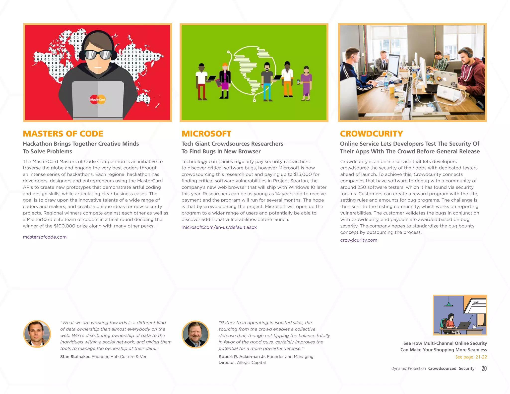 20
MICROSOFT
Tech Giant Crowdsources Researchers
To Find Bugs In New Browser
MASTERS OF CODE
Hackathon Brings Together Creative Minds
To Solve Problems
CROWDCURITY
Online Service Lets Developers Test The Security Of
Their Apps With The Crowd Before General Release
Technology companies regularly pay security researchers
to discover critical software bugs, however Microsoft is now
crowdsourcing this research out and paying up to $15,000 for
finding critical software vulnerabilities in Project Spartan, the
company’s new web browser that will ship with Windows 10 later
this year. Researchers can be as young as 14-years-old to receive
payment and the program will run for several months. The hope
is that by crowdsourcing the project, Microsoft will open up the
program to a wider range of users and potentially be able to
discover additional vulnerabilities before launch.
microsoft.com/en-us/default.aspx
The MasterCard Masters of Code Competition is an initiative to
traverse the globe and engage the very best coders through
an intense series of hackathons. Each regional hackathon has
developers, designers and entrepreneurs using the MasterCard
APIs to create new prototypes that demonstrate artful coding
and design skills, while articulating clear business cases. The
goal is to draw upon the innovative talents of a wide range of
coders and makers, and create a unique ideas for new security
projects. Regional winners compete against each other as well as
a MasterCard elite team of coders in a final round deciding the
winner of the $100,000 prize along with many other perks.
mastersofcode.com
Stan Stalnaker. Founder, Hub Culture & Ven Robert R. Ackerman Jr. Founder and Managing
Director, Allegis Capital
“What we are working towards is a different kind
of data ownership than almost everybody on the
web. We’re distributing ownership of data to the
individuals within a social network, and giving them
tools to manage the ownership of their data.”
“Rather than operating in isolated silos, the
sourcing from the crowd enables a collective
defense that, though not tipping the balance totally
in favor of the good guys, certainly improves the
potential for a more powerful defense.”
Crowdcurity is an online service that lets developers
crowdsource the security of their apps with dedicated testers
ahead of launch. To achieve this, Crowdcurity connects
companies that have software to debug with a community of
around 250 software testers, which it has found via security
forums. Customers can create a reward program with the site,
setting rules and amounts for bug programs. The challenge is
then sent to the testing community, which works on reporting
vulnerabilities. The customer validates the bugs in conjunction
with Crowdcurity, and payouts are awarded based on bug
severity. The company hopes to standardize the bug bounty
concept by outsourcing the process.
crowdcurity.com
Dynamic Protection Crowdsourced Security
See How Multi-Channel Online Security
Can Make Your Shopping More Seamless
See page. 21-22
+
LABS
 