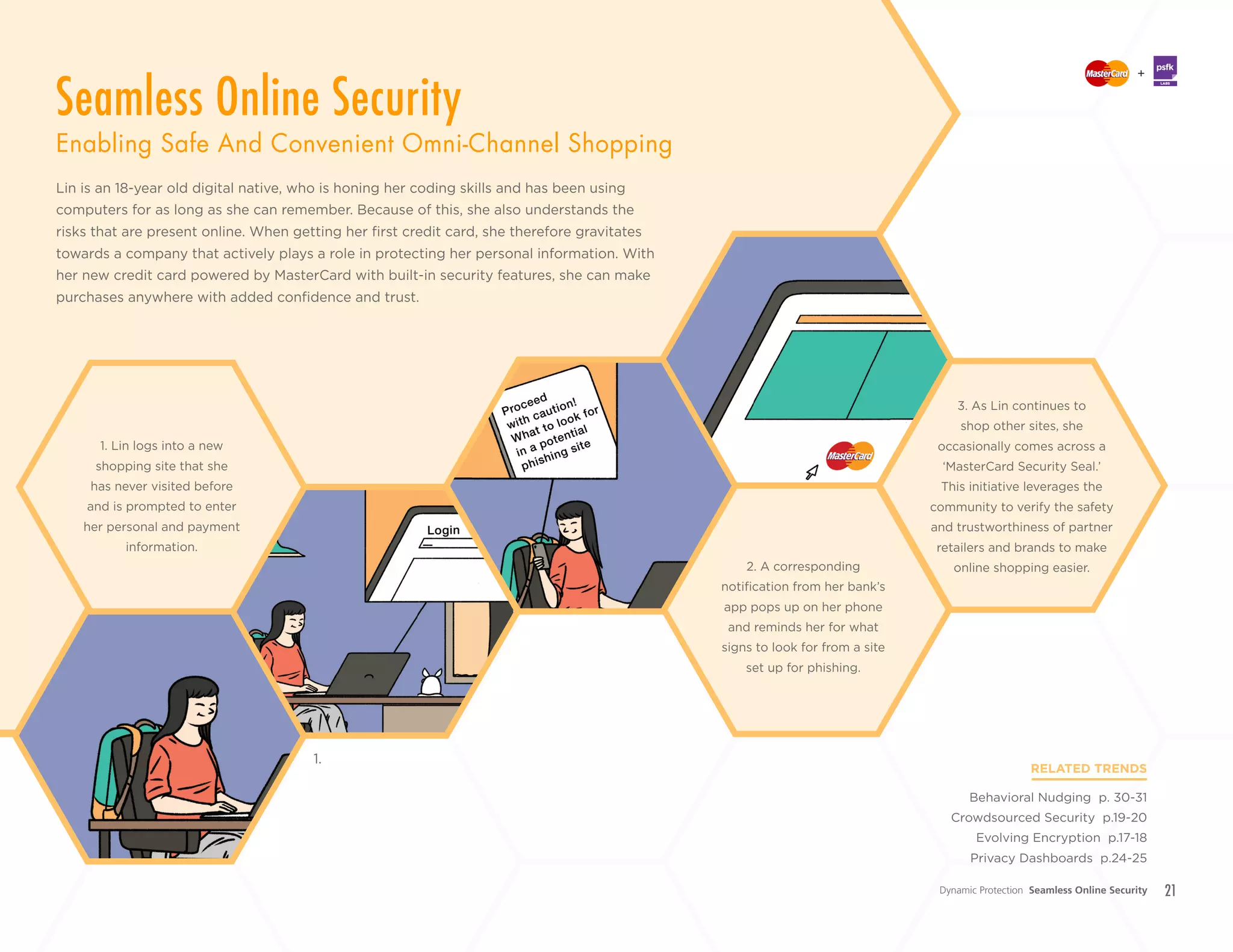 21
Lin is an 18-year old digital native, who is honing her coding skills and has been using
computers for as long as she can remember. Because of this, she also understands the
risks that are present online. When getting her first credit card, she therefore gravitates
towards a company that actively plays a role in protecting her personal information. With
her new credit card powered by MasterCard with built-in security features, she can make
purchases anywhere with added confidence and trust.
RELATED TRENDS
Behavioral Nudging p. 30-31
Crowdsourced Security p.19-20
Evolving Encryption p.17-18
Privacy Dashboards p.24-25
2. A corresponding
notification from her bank’s
app pops up on her phone
and reminds her for what
signs to look for from a site
set up for phishing.
1. Lin logs into a new
shopping site that she
has never visited before
and is prompted to enter
her personal and payment
information.
1.
3. As Lin continues to
shop other sites, she
occasionally comes across a
‘MasterCard Security Seal.’
This initiative leverages the
community to verify the safety
and trustworthiness of partner
retailers and brands to make
online shopping easier.
+
LABS
Dynamic Protection Seamless Online Security
Seamless Online Security
Enabling Safe And Convenient Omni-Channel Shopping
 