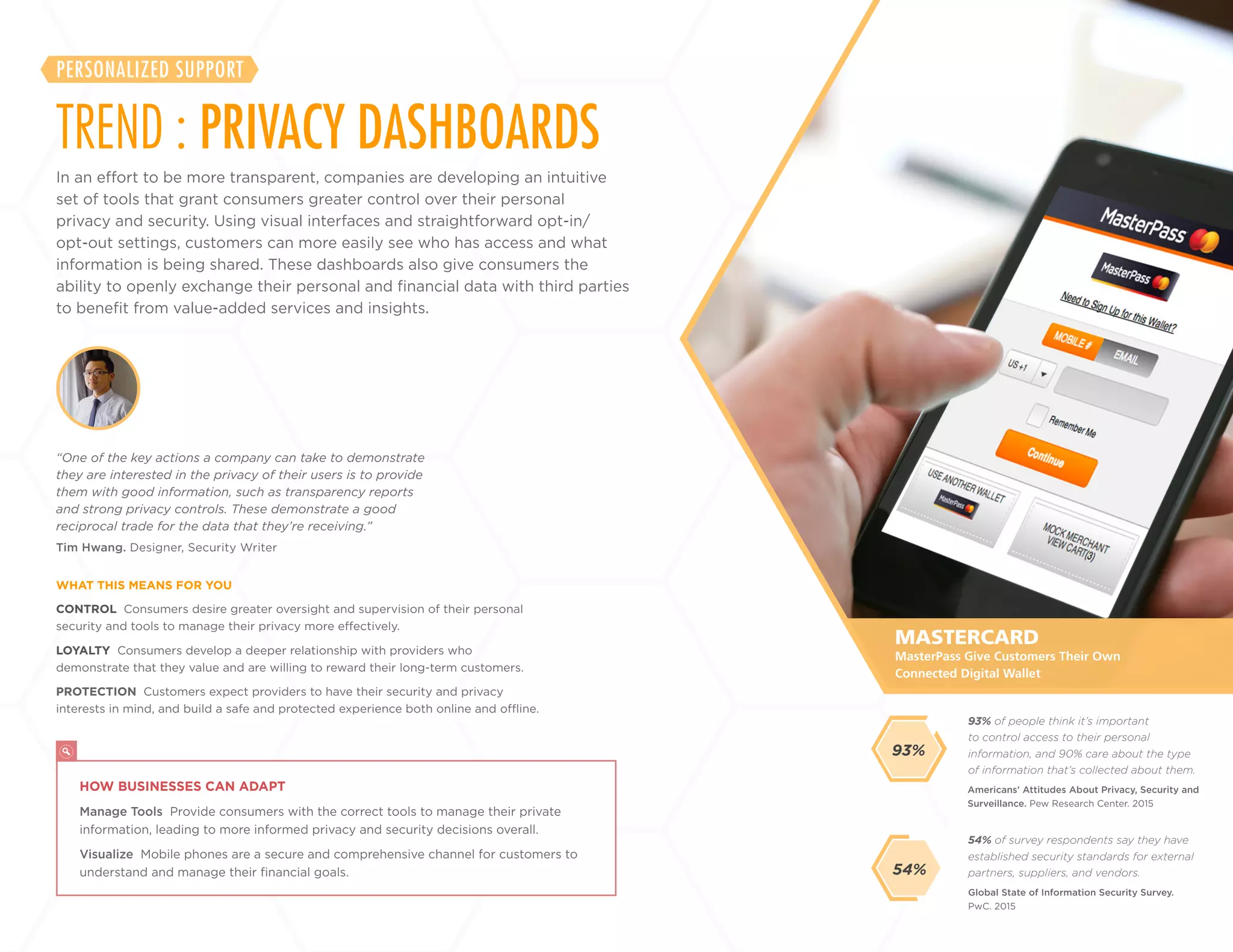 24
+
LABS
In an effort to be more transparent, companies are developing an intuitive
set of tools that grant consumers greater control over their personal
privacy and security. Using visual interfaces and straightforward opt-in/
opt-out settings, customers can more easily see who has access and what
information is being shared. These dashboards also give consumers the
ability to openly exchange their personal and financial data with third
parties to benefit from value-added services and insights.
TREND : PRIVACY DASHBOARDS
PERSONALIZED SUPPORT
CONTROL Consumers desire greater oversight and supervision of their personal
security and tools to manage their privacy more effectively.
LOYALTY Consumers develop a deeper relationship with providers who
demonstrate that they value and are willing to reward their long-term customers.
PROTECTION Customers expect providers to have their security and privacy
interests in mind, and build a safe and protected experience both online and offline.
Tim Hwang. Designer, Security Writer
“One of the key actions a company can take to demonstrate
they are interested in the privacy of their users is to provide
them with good information, such as transparency reports
and strong privacy controls. These demonstrate a good
reciprocal trade for the data that they’re receiving.”
WHAT THIS MEANS FOR YOU
54% of survey respondents say they have
established security standards for external
partners, suppliers, and vendors.
93% of people think it’s important
to control access to their personal
information, and 90% care about the type
of information that’s collected about them.
Global State of Information Security Survey.
PwC. 2015
Americans’ Attitudes About Privacy, Security and
Surveillance. Pew Research Center. 2015
54%
MASTERCARD
HOW BUSINESSES CAN ADAPT
Manage Tools Provide consumers with the correct tools to manage their private
information, leading to more informed privacy and security decisions overall.
Visualize Mobile phones are a secure and comprehensive channel for customers to
understand and manage their financial goals.
MasterPass Give Customers Their Own
Connected Digital Wallet
93%
 