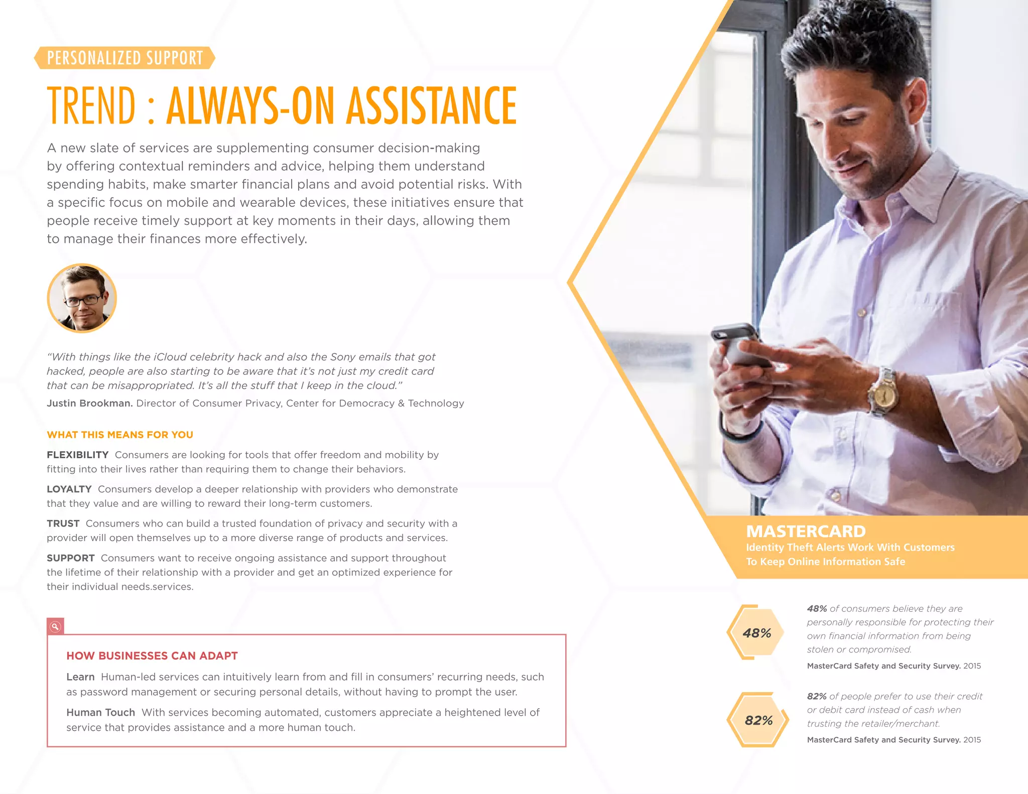26
+
LABS
FLEXIBILITY Consumers are looking for tools that offer freedom and mobility by
fitting into their lives rather than requiring them to change their behaviors.
LOYALTY Consumers develop a deeper relationship with providers who demonstrate
that they value and are willing to reward their long-term customers.
TRUST Consumers who can build a trusted foundation of privacy and security with a
provider will open themselves up to a more diverse range of products and services.
SUPPORT Consumers want to receive ongoing assistance and support throughout
the lifetime of their relationship with a provider and get an optimized experience for
their individual needs services.
Justin Brookman. Director of Consumer Privacy, Center for Democracy & Technology
“With things like the iCloud celebrity hack and also the Sony emails that got
hacked, people are also starting to be aware that it’s not just my credit card
that can be misappropriated. It’s all the stuff that I keep in the cloud.”
WHAT THIS MEANS FOR YOU
82% of people prefer to use their credit
or debit card instead of cash when
trusting the retailer/merchant.
48% of consumers believe they are
personally responsible for protecting their
own financial information from being
stolen or compromised.
MasterCard Safety and Security Survey. 2015
MasterCard Safety and Security Survey. 2015
MASTERCARD
HOW BUSINESSES CAN ADAPT
Learn Human-led services can intuitively learn from and fill in consumers’ recurring needs, such
as password management or securing personal details, without having to prompt the user.
Human Touch With services becoming automated, customers appreciate a heightened level of
service that provides assistance and a more human touch.
Identity Theft Alerts Work With Customers
To Keep Online Information Safe
48%
A new slate of services are supplementing consumer decision-making
by offering contextual reminders and advice, helping them understand
spending habits, make smarter financial plans and avoid potential risks. With
a specific focus on mobile and wearable devices, these initiatives ensure that
people receive timely support at key moments in their days, allowing them
to manage their finances more effectively.
TREND : ALWAYS-ON ASSISTANCE
PERSONALIZED SUPPORT
82%
 