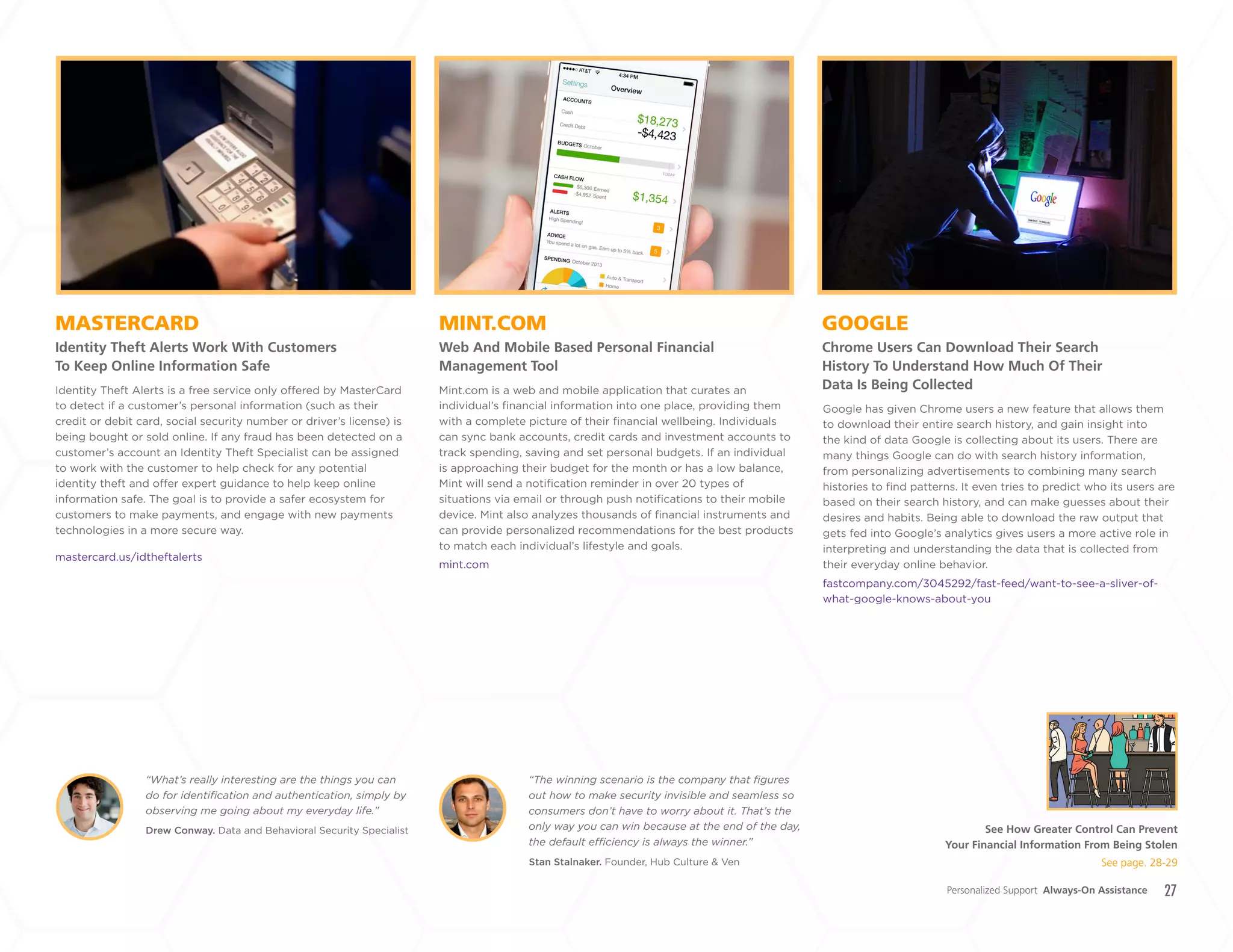 27
MINT.COM
Web And Mobile Based Personal Financial
Management Tool
MASTERCARD
Identity Theft Alerts Work With Customers
To Keep Online Information Safe
GOOGLE
Chrome Users Can Download Their Search
History To Understand How Much Of Their
Data Is Being CollectedMint.com is a web and mobile application that curates an
individual’s financial information into one place, providing them
with a complete picture of their financial wellbeing. Individuals
can sync bank accounts, credit cards and investment accounts to
track spending, saving and set personal budgets. If an individual
is approaching their budget for the month or has a low balance,
Mint will send a notification reminder in over 20 types of
situations via email or through push notifications to their mobile
device. Mint also analyzes thousands of financial instruments and
can provide personalized recommendations for the best products
to match each individual’s lifestyle and goals.
mint.com
Identity Theft Alerts is a free service only offered by MasterCard
to detect if a customer’s personal information (such as their
credit or debit card, social security number or driver’s license) is
being bought or sold online. If any fraud has been detected on a
customer’s account an Identity Theft Specialist can be assigned
to work with the customer to help check for any potential
identity theft and offer expert guidance to help keep online
information safe. The goal is to provide a safer ecosystem for
customers to make payments, and engage with new payments
technologies in a more secure way.
mastercard.us/idtheftalerts
Drew Conway. Data and Behavioral Security Specialist
Stan Stalnaker. Founder, Hub Culture & Ven
“What’s really interesting are the things you can
do for identification and authentication, simply by
observing me going about my everyday life.”
“The winning scenario is the company that figures
out how to make security invisible and seamless so
consumers don’t have to worry about it. That’s the
only way you can win because at the end of the day,
the default efficiency is always the winner.”
Google has given Chrome users a new feature that allows them
to download their entire search history, and gain insight into
the kind of data Google is collecting about its users. There are
many things Google can do with search history information,
from personalizing advertisements to combining many search
histories to find patterns. It even tries to predict who its users are
based on their search history, and can make guesses about their
desires and habits. Being able to download the raw output that
gets fed into Google’s analytics gives users a more active role in
interpreting and understanding the data that is collected from
their everyday online behavior.
fastcompany.com/3045292/fast-feed/want-to-see-a-sliver-of-
what-google-knows-about-you
Personalized Support Always-On Assistance
See How Greater Control Can Prevent
Your Financial Information From Being Stolen
See page. 28-29
+
LABS
 