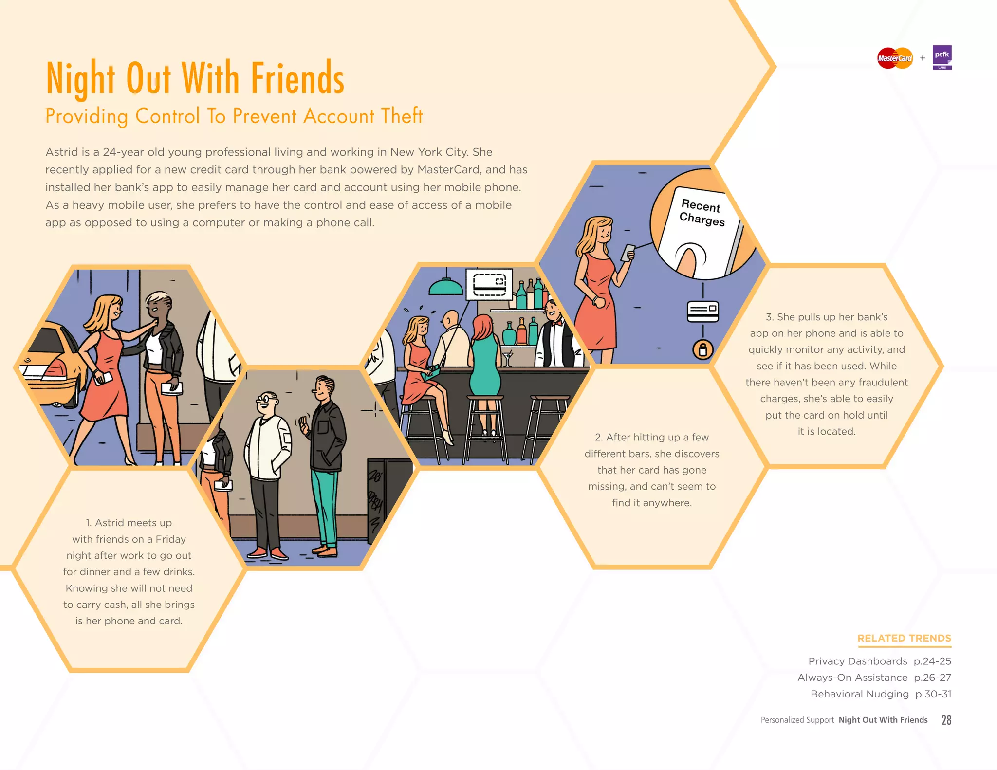 28
+
LABS
Astrid is a 24-year old young professional living and working in New York City. She
recently applied for a new credit card through her bank powered by MasterCard, and has
installed her bank’s app to easily manage her card and account using her mobile phone.
As a heavy mobile user, she prefers to have the control and ease of access of a mobile
app as opposed to using a computer or making a phone call.
RELATED TRENDS
Privacy Dashboards p.24-25
Always-On Assistance p.26-27
Behavioral Nudging p.30-31
2. After hitting up a few
different bars, she discovers
that her card has gone
missing, and can’t seem to
find it anywhere.
1. Astrid meets up
with friends on a Friday
night after work to go out
for dinner and a few drinks.
Knowing she will not need
to carry cash, all she brings
is her phone and card.
3. She pulls up her bank’s
app on her phone and is able to
quickly monitor any activity, and
see if it has been used. While
there haven’t been any fraudulent
charges, she’s able to easily
put the card on hold until
it is located.
Personalized Support Night Out With Friends
Night Out With Friends
Providing Control To Prevent Account Theft
 