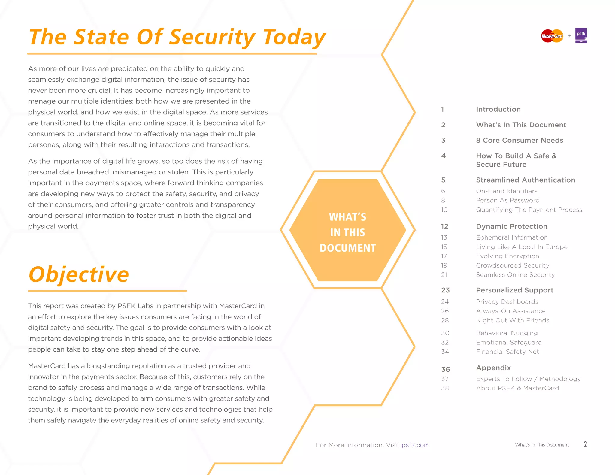 2The Safety Of Securty Today
As more of our lives are predicated on the ability to quickly and seamlessly exchange digital
information, the issue of security has never been more crucial. It has become increasingly
important to manage our multiple identities: both how we are presented in the physical
world, and how we exist in the digital space. As more services are transitioned to the digital
and online space, it is becoming vital for consumers to understand how to effectively
manage their multiple personas, along with their resulting interactions and transactions.
As the importance of digital life grows, so too does the risk of having personal
data breached, mismanaged or stolen. This is particularly important in the payments
space, where forward thinking companies are developing new ways to protect the safety,
security, and privacy of their consumers, and offering greater controls and transparency
around personal information to foster trust in both the digital and physical world.
This report was created by PSFK Labs in partnership with MasterCard in
an effort to explore the key issues consumers are facing in the world of digital
safety and security. The goal is to provide consumers with a look at important
developing trends in this space, and to provide actionable ideas people can take to
stay one step ahead of the curve.
MasterCard has a longstanding reputation as a trusted provider and innovator in the
payments sector. Because of this, customers rely on the brand to safely process and manage
a wide range of transactions. While technology is being developed to arm consumers with
greater safety and security, it is important to provide new services and technologies that
help them safely navigate the everyday realities of online safety and security.
The State Of Security Today
Objective WHAT’S
IN THIS
DOCUMENT
Introduction
What’s In This Document
8 Core Consumer Needs
How To Build A Safe &
Secure Future
Streamlined Authentication
Dynamic Protection
Personalized Support
Appendix
1
2
3
4
5
12
23
36
On-Hand Identifiers
Person As Password
Quantifying The Payment Process
6
8
10
Ephemeral Information
Living Like A Local In Europe
Evolving Encryption
Crowdsourced Security
Seamless Online Security
13
15
17
19
21
24
26
28
30
32
34
Privacy Dashboards
Always-On Assistance
Night Out With Friends
Behavioral Nudging
Emotional Safeguard
Financial Safety Net
Experts To Follow / Methodology
About PSFK & MasterCard
37
38
What’s In This Document 2
+
LABS
PSFK Labs leverages the research skills and editorial reach of PSFK.com to offer innovation
and thought leadership services to the world’s most future forward companies.
If you are interested in seeing a presentation of this report or would like to understand
how PSFK can help your team ideate new possibilities for your brand, contact us at
sales@psfk.com
Free download available on psfk.com/future-digital-safety-security
 