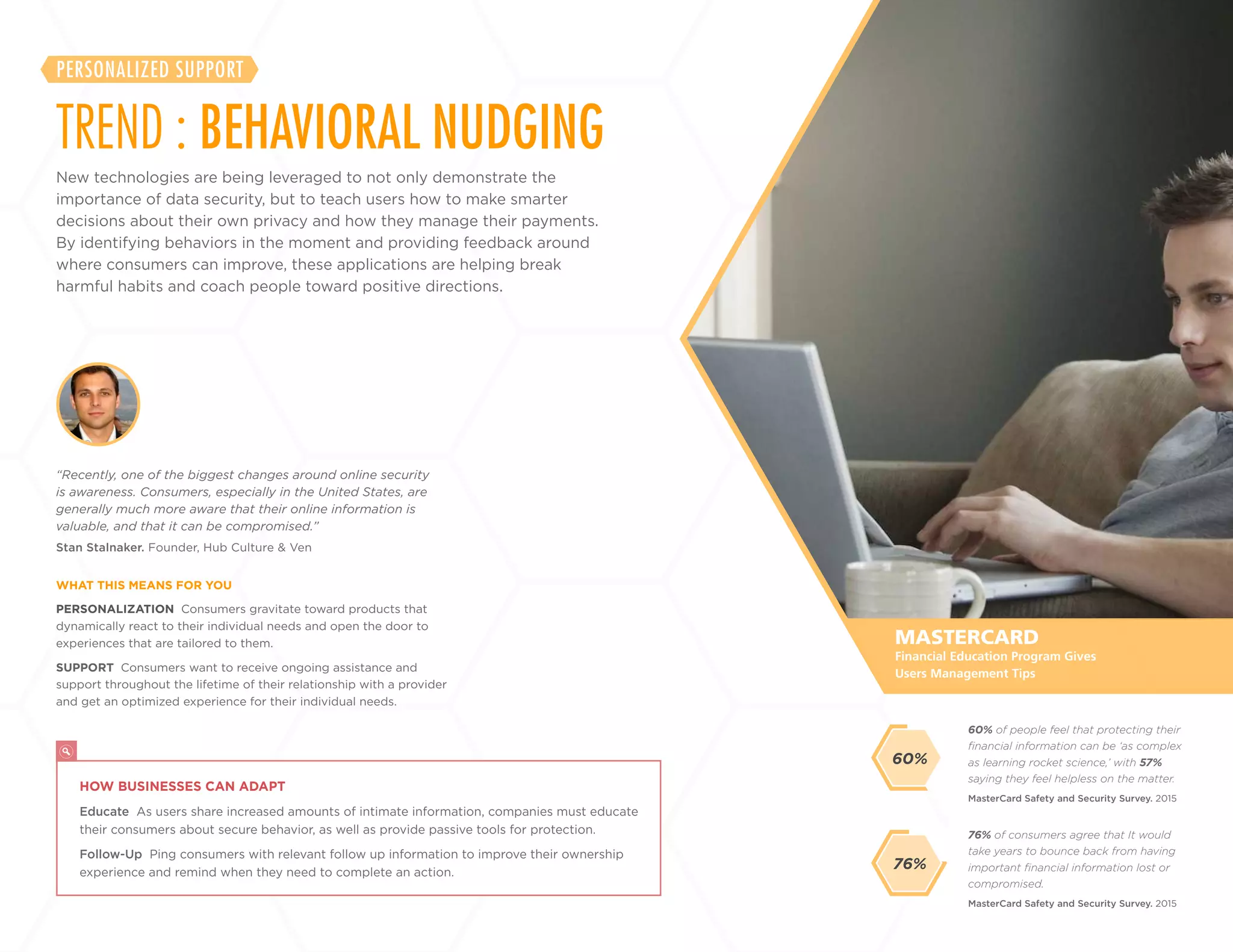 30
+
LABS
PERSONALIZATION Consumers gravitate toward products that
dynamically react to their individual needs and open the door to
experiences that are tailored to them.
SUPPORT Consumers want to receive ongoing assistance and
support throughout the lifetime of their relationship with a provider
and get an optimized experience for their individual needs.
Stan Stalnaker. Founder, Hub Culture & Ven
“Recently, one of the biggest changes around online security
is awareness. Consumers, especially in the United States, are
generally much more aware that their online information is
valuable, and that it can be compromised.”
WHAT THIS MEANS FOR YOU
MASTERCARD
HOW BUSINESSES CAN ADAPT
Educate As users share increased amounts of intimate information, companies must educate
their consumers about secure behavior, as well as provide passive tools for protection.
Follow-Up Ping consumers with relevant follow up information to improve their ownership
experience and remind when they need to complete an action.
Financial Education Program Gives
Users Management Tips
New technologies are being leveraged to not only demonstrate the
importance of data security, but to teach users how to make smarter
decisions about their own privacy and how they manage their payments.
By identifying behaviors in the moment and providing feedback around
where consumers can improve, these applications are helping break
harmful habits and coach people toward positive directions.
TREND : BEHAVIORAL NUDGING
PERSONALIZED SUPPORT
76% of consumers agree that It would
take years to bounce back from having
important financial information lost or
compromised.
60% of people feel that protecting their
financial information can be ‘as complex
as learning rocket science,’ with 57%
saying they feel helpless on the matter.
MasterCard Safety and Security Survey. 2015
MasterCard Safety and Security Survey. 2015
76%
60%
 