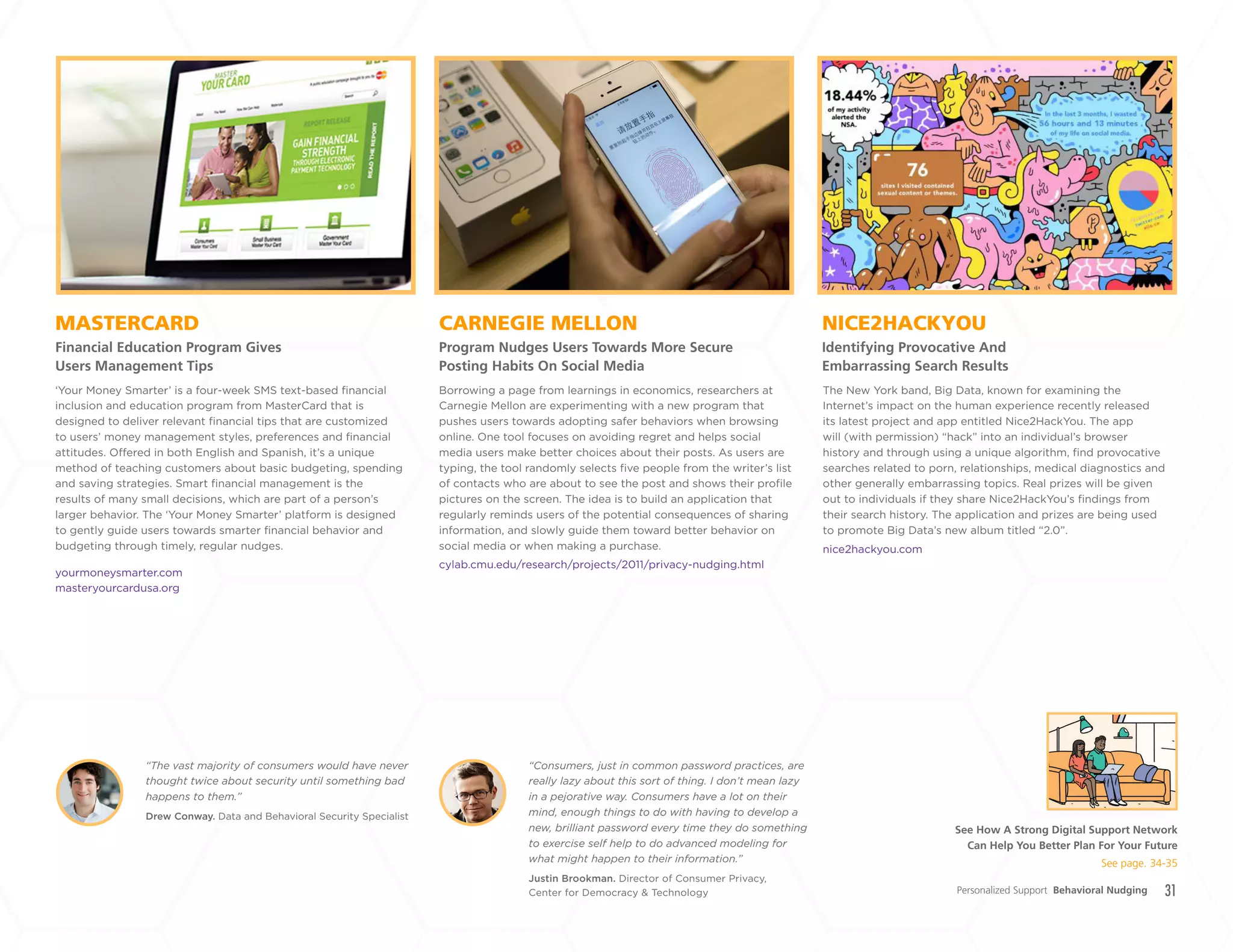 31
CARNEGIE MELLON
Program Nudges Users Towards More Secure
Posting Habits On Social Media
MASTERCARD
Financial Education Program Gives
Users Management Tips
NICE2HACKYOU
Identifying Provocative And
Embarrassing Search Results
Borrowing a page from learnings in economics, researchers at
Carnegie Mellon are experimenting with a new program that
pushes users towards adopting safer behaviors when browsing
online. One tool focuses on avoiding regret and helps social
media users make better choices about their posts. As users are
typing, the tool randomly selects five people from the writer’s list
of contacts who are about to see the post and shows their profile
pictures on the screen. The idea is to build an application that
regularly reminds users of the potential consequences of sharing
information, and slowly guide them toward better behavior on
social media or when making a purchase.
cylab.cmu.edu/research/projects/2011/privacy-nudging.html
‘Your Money Smarter’ is a four-week SMS text-based financial
inclusion and education program from MasterCard that is
designed to deliver relevant financial tips that are customized
to users’ money management styles, preferences and financial
attitudes. Offered in both English and Spanish, it’s a unique
method of teaching customers about basic budgeting, spending
and saving strategies. Smart financial management is the
results of many small decisions, which are part of a person’s
larger behavior. The ‘Your Money Smarter’ platform is designed
to gently guide users towards smarter financial behavior and
budgeting through timely, regular nudges.
yourmoneysmarter.com
masteryourcardusa.org
The New York band, Big Data, known for examining the
Internet’s impact on the human experience recently released
its latest project and app entitled Nice2HackYou. The app
will (with permission) “hack” into an individual’s browser
history and through using a unique algorithm, find provocative
searches related to porn, relationships, medical diagnostics and
other generally embarrassing topics. Real prizes will be given
out to individuals if they share Nice2HackYou’s findings from
their search history. The application and prizes are being used
to promote Big Data’s new album titled “2.0”.
nice2hackyou.com
Personalized Support Behavioral Nudging
Drew Conway. Data and Behavioral Security Specialist
“The vast majority of consumers would have never
thought twice about security until something bad
happens to them.”
Justin Brookman. Director of Consumer Privacy,
Center for Democracy & Technology
“Consumers, just in common password practices, are
really lazy about this sort of thing. I don’t mean lazy
in a pejorative way. Consumers have a lot on their
mind, enough things to do with having to develop a
new, brilliant password every time they do something
to exercise self help to do advanced modeling for
what might happen to their information.”
See How A Strong Digital Support Network
Can Help You Better Plan For Your Future
See page. 34-35
+
LABS
 