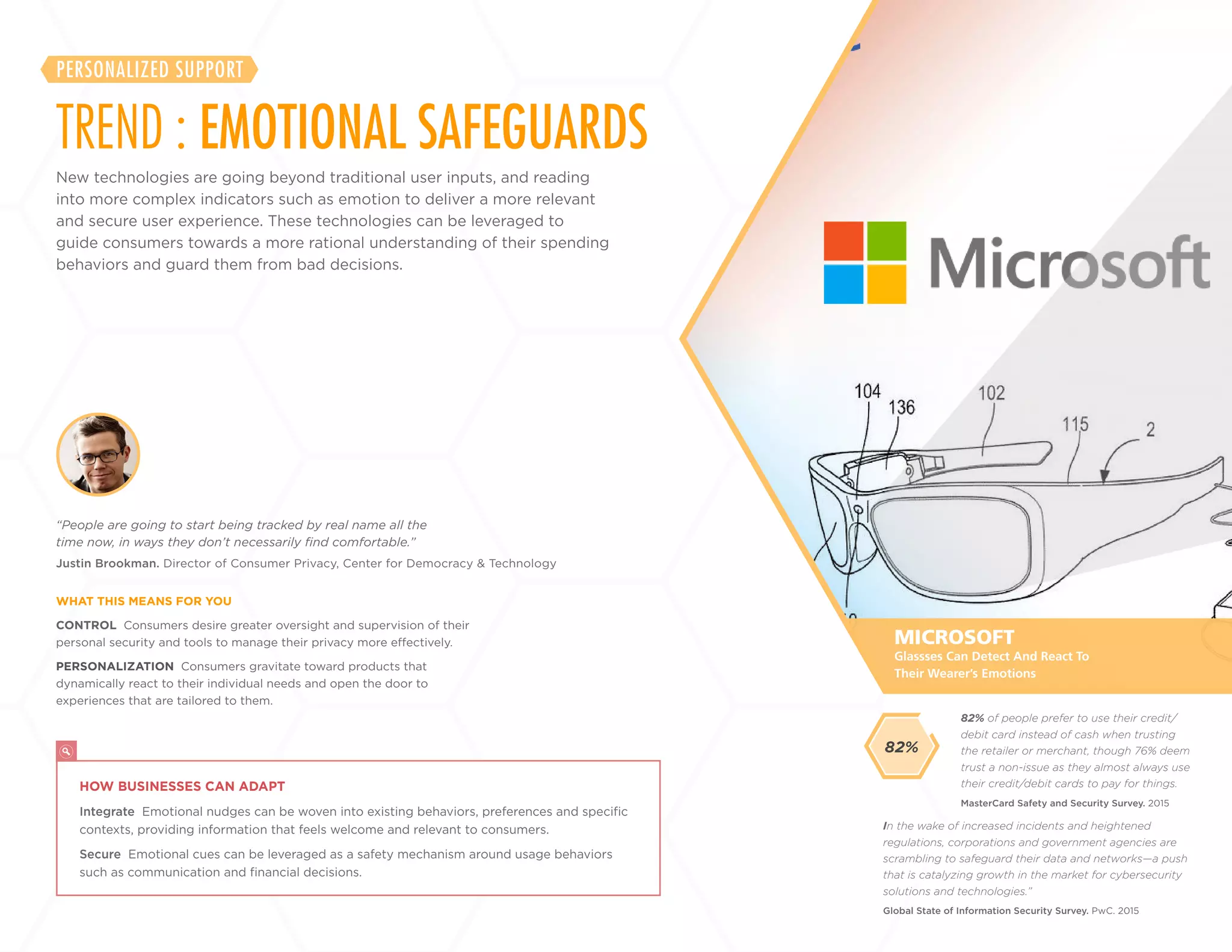 32
+
LABS
CONTROL Consumers desire greater oversight and supervision of their
personal security and tools to manage their privacy more effectively.
PERSONALIZATION Consumers gravitate toward products that
dynamically react to their individual needs and open the door to
experiences that are tailored to them.
Justin Brookman. Director of Consumer Privacy, Center for Democracy & Technology
“People are going to start being tracked by real name all the
time now, in ways they don’t necessarily find comfortable.”
WHAT THIS MEANS FOR YOU
MICROSOFT
HOW BUSINESSES CAN ADAPT
Integrate Emotional nudges can be woven into existing behaviors, preferences and specific
contexts, providing information that feels welcome and relevant to consumers.
Secure Emotional cues can be leveraged as a safety mechanism around usage behaviors
such as communication and financial decisions.
Glassses Can Detect And React To
Their Wearer’s Emotions
New technologies are going beyond traditional user inputs, and reading
into more complex indicators such as emotion to deliver a more relevant
and secure user experience. These technologies can be leveraged
to guide consumers towards a more rational understanding of their
spending behaviors and guard them from bad decisions.
TREND : EMOTIONAL SAFEGUARDS
PERSONALIZED SUPPORT
In the wake of increased incidents and heightened
regulations, corporations and government agencies are
scrambling to safeguard their data and networks—a push
that is catalyzing growth in the market for cybersecurity
solutions and technologies.”
Global State of Information Security Survey. PwC. 2015
82% of people prefer to use their credit/
debit card instead of cash when trusting
the retailer or merchant, though 76% deem
trust a non-issue as they almost always use
their credit/debit cards to pay for things.
MasterCard Safety and Security Survey. 2015
82%
 