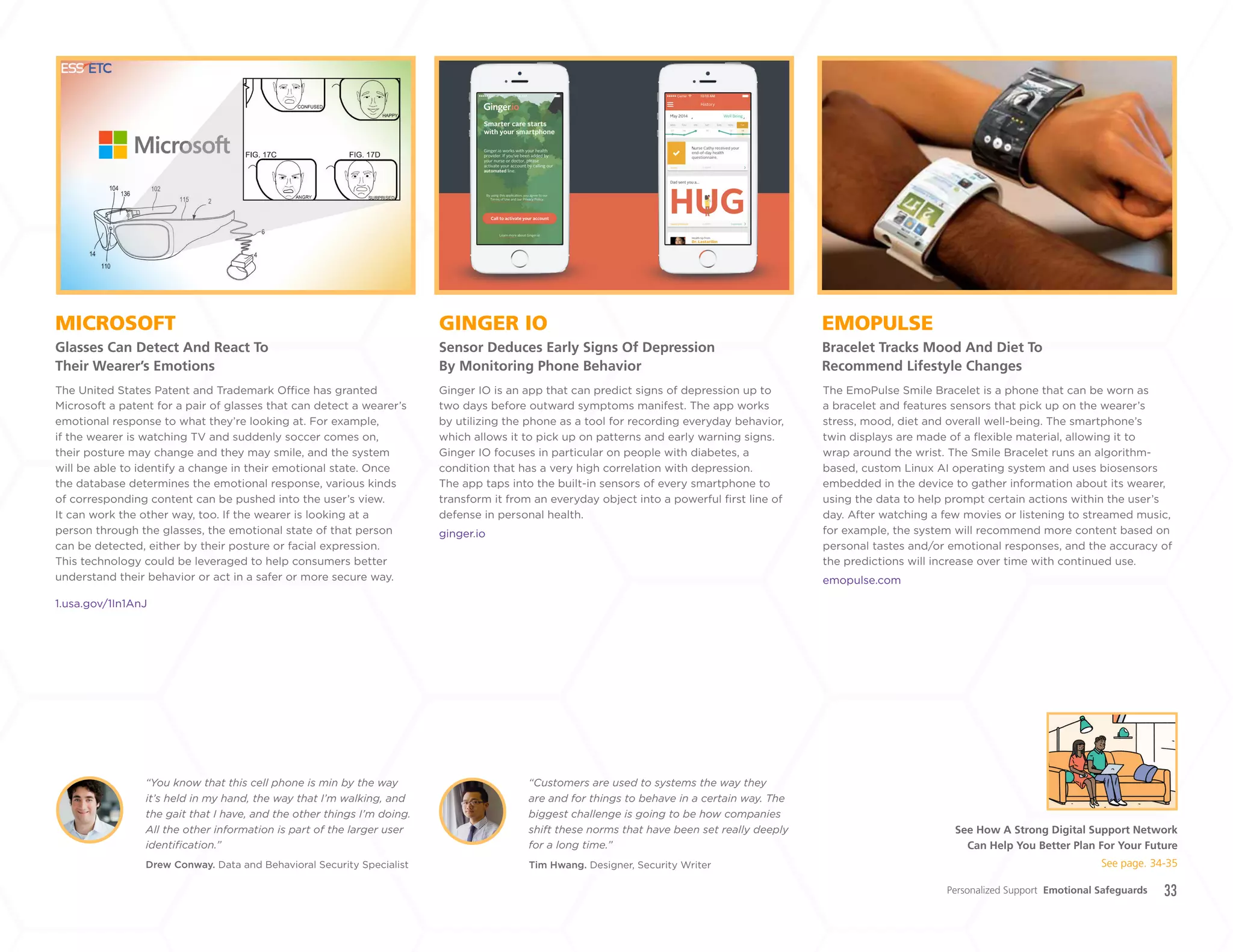 33
GINGER IO
Sensor Deduces Early Signs Of Depression
By Monitoring Phone Behavior
MICROSOFT
Glasses Can Detect And React To
Their Wearer’s Emotions
EMOPULSE
Bracelet Tracks Mood And Diet To
Recommend Lifestyle Changes
Ginger IO is an app that can predict signs of depression up to
two days before outward symptoms manifest. The app works
by utilizing the phone as a tool for recording everyday behavior,
which allows it to pick up on patterns and early warning signs.
Ginger IO focuses in particular on people with diabetes, a
condition that has a very high correlation with depression.
The app taps into the built-in sensors of every smartphone to
transform it from an everyday object into a powerful first line of
defense in personal health.
ginger.io
The United States Patent and Trademark Office has granted
Microsoft a patent for a pair of glasses that can detect a wearer’s
emotional response to what they’re looking at. For example,
if the wearer is watching TV and suddenly soccer comes on,
their posture may change and they may smile, and the system
will be able to identify a change in their emotional state. Once
the database determines the emotional response, various kinds
of corresponding content can be pushed into the user’s view.
It can work the other way, too. If the wearer is looking at a
person through the glasses, the emotional state of that person
can be detected, either by their posture or facial expression.
This technology could be leveraged to help consumers better
understand their behavior or act in a safer or more secure way.
1.usa.gov/1In1AnJ
The EmoPulse Smile Bracelet is a phone that can be worn as
a bracelet and features sensors that pick up on the wearer’s
stress, mood, diet and overall well-being. The smartphone’s
twin displays are made of a flexible material, allowing it to
wrap around the wrist. The Smile Bracelet runs an algorithm-
based, custom Linux AI operating system and uses biosensors
embedded in the device to gather information about its wearer,
using the data to help prompt certain actions within the user’s
day. After watching a few movies or listening to streamed music,
for example, the system will recommend more content based on
personal tastes and/or emotional responses, and the accuracy of
the predictions will increase over time with continued use.
emopulse.com
Personalized Support Emotional Safeguards
Drew Conway. Data and Behavioral Security Specialist
“You know that this cell phone is min by the way
it’s held in my hand, the way that I’m walking, and
the gait that I have, and the other things I’m doing.
All the other information is part of the larger user
identification.”
Tim Hwang. Designer, Security Writer
“Customers are used to systems the way they
are and for things to behave in a certain way. The
biggest challenge is going to be how companies
shift these norms that have been set really deeply
for a long time.”
See How A Strong Digital Support Network
Can Help You Better Plan For Your Future
See page. 34-35
+
LABS
 