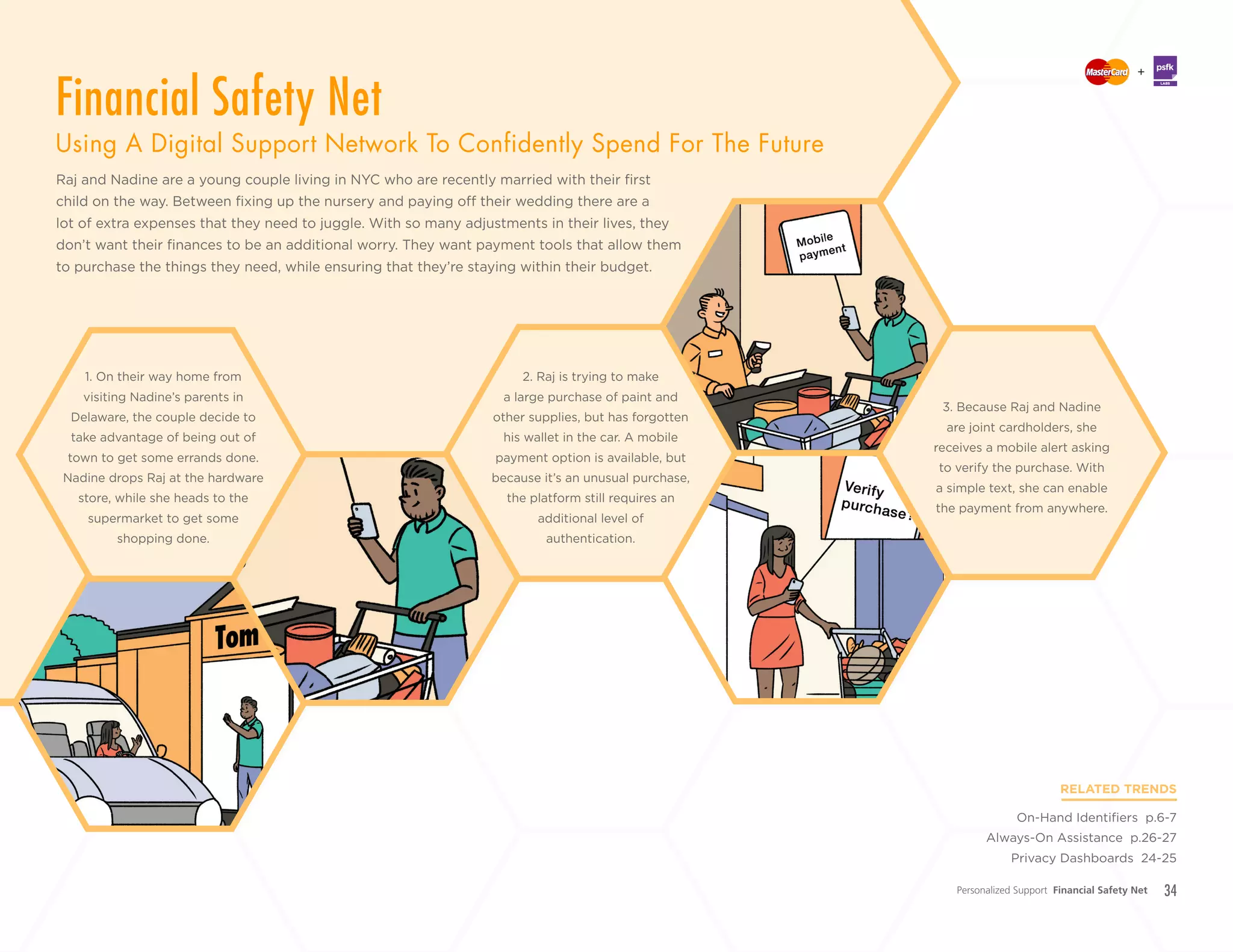 34
+
LABS
Raj and Nadine are a young couple living in NYC who are recently married with their first
child on the way. Between fixing up the nursery and paying off their wedding there are a
lot of extra expenses that they need to juggle. With so many adjustments in their lives, they
don’t want their finances to be an additional worry. They want payment tools that allow them
to purchase the things they need, while ensuring that they’re staying within their budget.
RELATED TRENDS
On-Hand Identifiers p.6-7
Always-On Assistance p.26-27
Privacy Dashboards 24-25
2. Raj is trying to make
a large purchase of paint and
other supplies, but has forgotten
his wallet in the car. A mobile
payment option is available, but
because it’s an unusual purchase,
the platform still requires an
additional level of
authentication.
1. On their way home from
visiting Nadine’s parents in
Delaware, the couple decide to
take advantage of being out of
town to get some errands done.
Nadine drops Raj at the hardware
store, while she heads to the
supermarket to get some
shopping done.
3. Because Raj and Nadine
are joint cardholders, she
receives a mobile alert asking
to verify the purchase. With
a simple text, she can enable
the payment from anywhere.
Personalized Support Financial Safety Net
Financial Safety Net
Using A Digital Support Network To Confidently Spend For The Future
 