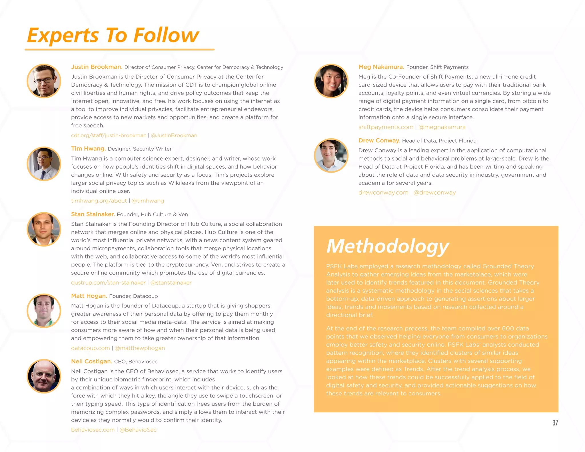 37
Experts To Follow
Methodology
Justin Brookman. Director of Consumer Privacy, Center for Democracy & Technology
Justin Brookman is the Director of Consumer Privacy at the Center for
Democracy & Technology. The mission of CDT is to champion global online
civil liberties and human rights, and drive policy outcomes that keep the
Internet open, innovative, and free. his work focuses on using the internet as
a tool to improve individual privacies, facilitate entrepreneurial endeavors,
provide access to new markets and opportunities, and create a platform for
free speech.
cdt.org/staff/justin-brookman | @JustinBrookman
Tim Hwang. Designer, Security Writer
Tim Hwang is a computer science expert, designer, and writer, whose work
focuses on how people’s identities shift in digital spaces, and how behavior
changes online. With safety and security as a focus, Tim’s projects explore
larger social privacy topics such as Wikileaks from the viewpoint of an
individual online user.
timhwang.org/about | @timhwang
Stan Stalnaker. Founder, Hub Culture & Ven
Stan Stalnaker is the Founding Director of Hub Culture, a social collaboration
network that merges online and physical places. Hub Culture is one of the
world’s most influential private networks, with a news content system geared
around micropayments, collaboration tools that merge physical locations
with the web, and collaborative access to some of the world’s most influential
people. The platform is tied to the cryptocurrency, Ven, and strives to create a
secure online community which promotes the use of digital currencies.
oustrup.com/stan-stalnaker | @stanstalnaker
Matt Hogan. Founder, Datacoup
Matt Hogan is the founder of Datacoup, a startup that is giving shoppers
greater awareness of their personal data by offering to pay them monthly
for access to their social media meta-data. The service is aimed at making
consumers more aware of how and when their personal data is being used,
and empowering them to take greater ownership of that information.
datacoup.com | @matthewphogan
Neil Costigan. CEO, Behaviosec
Neil Costigan is the CEO of Behaviosec, a service that works to identify users
by their unique biometric fingerprint, which includes
a combination of ways in which users interact with their device, such as the
force with which they hit a key, the angle they use to swipe a touchscreen, or
their typing speed. This type of identification frees users from the burden of
memorizing complex passwords, and simply allows them to interact with their
device as they normally would to confirm their identity.
behaviosec.com | @BehavioSec
PSFK Labs employed a research methodology called Grounded Theory
Analysis to gather emerging ideas from the marketplace, which were
later used to identify trends featured in this document. Grounded Theory
analysis is a systematic methodology in the social sciences that takes a
bottom-up, data-driven approach to generating assertions about larger
ideas, trends and movements based on research collected around a
directional brief.
At the end of the research process, the team compiled over 600 data
points that we observed helping everyone from consumers to organizations
employ better safety and security online. PSFK Labs’ analysts conducted
pattern recognition, where they identified clusters of similar ideas
appearing within the marketplace. Clusters with several supporting
examples were defined as Trends. After the trend analysis process, we
looked at how these trends could be successfully applied to the field of
digital safety and security, and provided actionable suggestions on how
these trends are relevant to consumers.
Meg Nakamura. Founder, Shift Payments
Meg is the Co-Founder of Shift Payments, a new all-in-one credit
card-sized device that allows users to pay with their traditional bank
accounts, loyalty points, and even virtual currencies. By storing a wide
range of digital payment information on a single card, from bitcoin to
credit cards, the device helps consumers consolidate their payment
information onto a single secure interface.
shiftpayments.com | @megnakamura
Drew Conway. Head of Data, Project Florida
Drew Conway is a leading expert in the application of computational
methods to social and behavioral problems at large-scale. Drew is the
Head of Data at Project Florida, and has been writing and speaking
about the role of data and data security in industry, government and
academia for several years.
drewconway.com | @drewconway
+
LABS
 