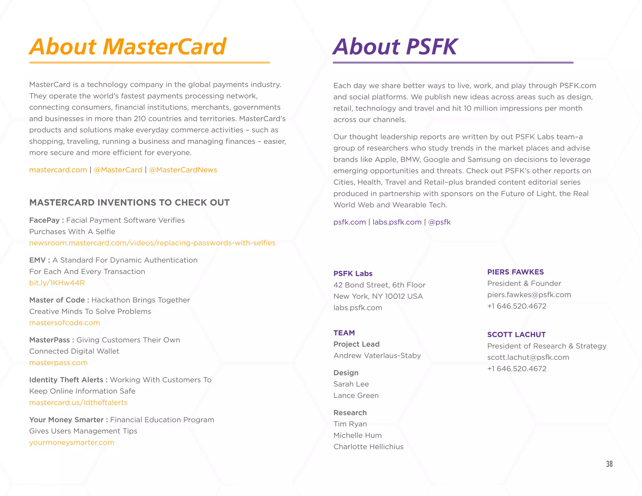 38
Each day we share better ways to live, work, and play through PSFK.
com and social platforms. We publish new ideas across areas such as
design, retail, technology and travel and hit 10 million impressions per
month across our channels.				
Our thought leadership reports are written by our PSFK Labs
innovation consultants – a group of researchers who study trends in
the market places and advise brands like Apple, BMW, Google and
Samsung, helping them develop new products, services, and ways to
interact with their consumers.				
psfk.com | labs.psfk.com | @psfk
PSFK Labs
42 Bond Street, 6th Floor
New York, NY 10012 USA
labs.psfk.com
TEAM
Project Lead
Andrew Vaterlaus-Staby
Design
Sarah Lee
Lance Green
Research
Tim Ryan
Michelle Hum
Charlotte Hellichius
About PSFK LABS
MasterCard is a technology company in the global payments industry.
They operate the world’s fastest payments processing network,
connecting consumers, financial institutions, merchants, governments
and businesses in more than 210 countries and territories. MasterCard’s
products and solutions make everyday commerce activities – such as
shopping, traveling, running a business and managing finances – easier,
more secure and more efficient for everyone.
mastercard.com | @MasterCard | @MasterCardNews
MASTERCARD INVENTIONS TO CHECK OUT
FacePay : Facial Payment Software Verifies
Purchases With A Selfie
newsroom.mastercard.com/videos/replacing-passwords-with-selfies
EMV : A Standard For Dynamic Authentication
For Each And Every Transaction
bit.ly/1KHw44R
Master of Code : Hackathon Brings Together
Creative Minds To Solve Problems
mastersofcode.com
MasterPass : Giving Customers Their Own
Connected Digital Wallet
masterpass.com
Identity Theft Alerts : Working With Customers To
Keep Online Information Safe
mastercard.us/idtheftalerts
Your Money Smarter : Financial Education Program
Gives Users Management Tips
yourmoneysmarter.com
PIERS FAWKES
Founder & Editor-In-Chief
piers.fawkes@psfk.com
+1 646.520.4672
SCOTT LACHUT
President of Research & Strategy
scott.lachut@psfk.com
+1 646.520.4672
About MasterCard
+
LABS
Version 2.0 | Published October 2015
All rights reserved. No parts of this publication may be
reproduced without the written permission of PSFK Labs.
 