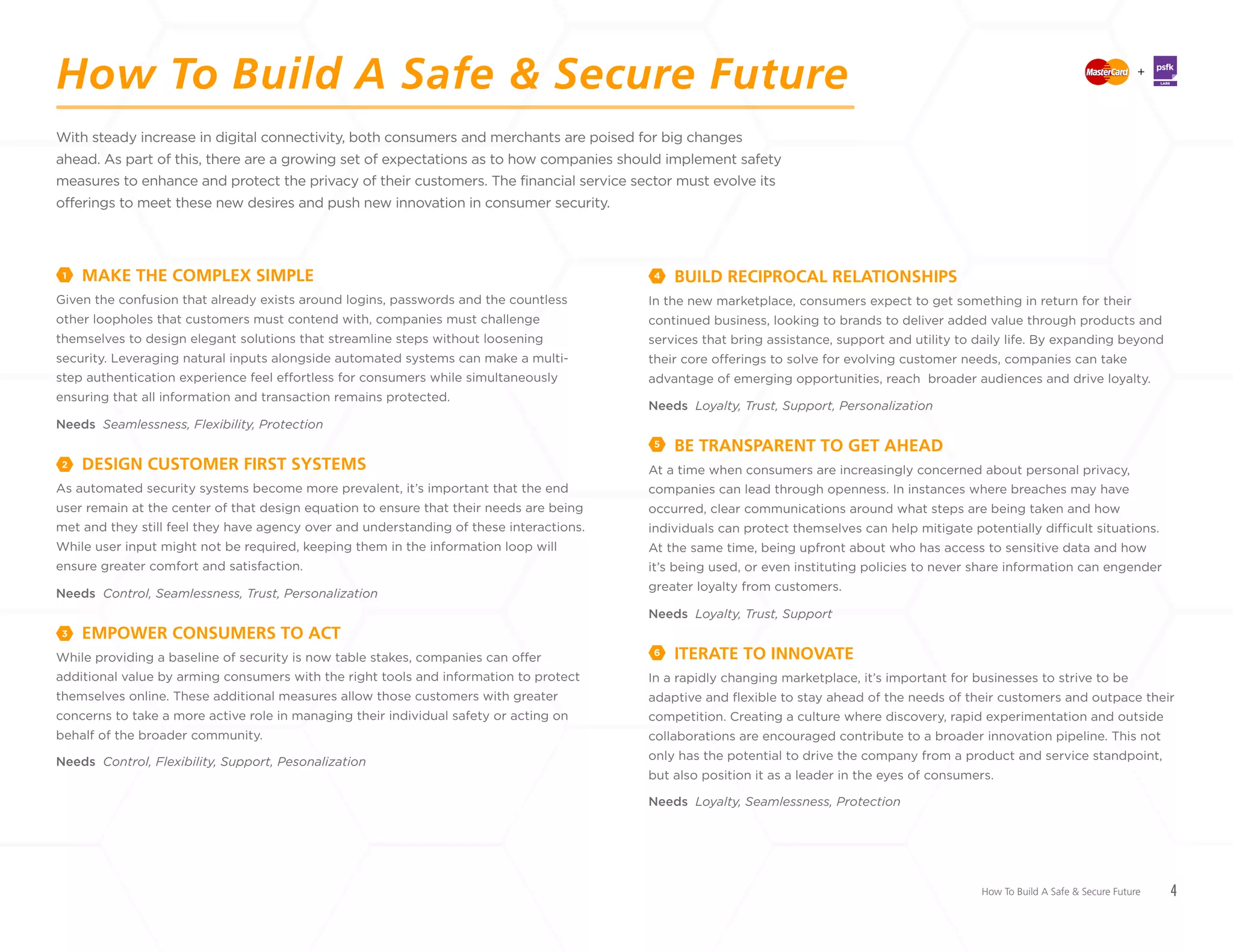 4
With steady increase in digital connectivity, both consumers and merchants are poised for big changes
ahead. As part of this, there are a growing set of expectations as to how companies should implement safety
measures to enhance and protect the privacy of their customers. The financial service sector must evolve its
offerings to meet these new desires and push new innovation in consumer security.
MAKE THE COMPLEX SIMPLE
Given the confusion that already exists around logins, passwords and the countless
other loopholes that customers must contend with, companies must challenge
themselves to design elegant solutions that streamline steps without loosening
security. Leveraging natural inputs alongside automated systems can make a multi-
step authentication experience feel effortless for consumers while simultaneously
ensuring that all information and transaction remains protected.
Needs Seamlessness, Flexibility, Protection
DESIGN CUSTOMER FIRST SYSTEMS
As automated security systems become more prevalent, it’s important that the end
user remain at the center of that design equation to ensure that their needs are being
met and they still feel they have agency over and understanding of these interactions.
While user input might not be required, keeping them in the information loop will
ensure greater comfort and satisfaction.
Needs Control, Seamlessness, Trust, Personalization
EMPOWER CONSUMERS TO ACT
While providing a baseline of security is now table stakes, companies can offer
additional value by arming consumers with the right tools and information to protect
themselves online. These additional measures allow those customers with greater
concerns to take a more active role in managing their individual safety or acting on
behalf of the broader community.
Needs Control, Flexibility, Support, Pesonalization
BUILD RECIPROCAL RELATIONSHIPS
In the new marketplace, consumers expect to get something in return for their
continued business, looking to brands to deliver added value through products and
services that bring assistance, support and utility to daily life. By expanding beyond
their core offerings to solve for evolving customer needs, companies can take
advantage of emerging opportunities, reach broader audiences and drive loyalty.
Needs Loyalty, Trust, Support, Personalization
BE TRANSPARENT TO GET AHEAD
At a time when consumers are increasingly concerned about personal privacy,
companies can lead through openness. In instances where breaches may have
occurred, clear communications around what steps are being taken and how
individuals can protect themselves can help mitigate potentially difficult situations.
At the same time, being upfront about who has access to sensitive data and how
it’s being used, or even instituting policies to never share information can engender
greater loyalty from customers.
Needs Loyalty, Trust, Support
ITERATE TO INNOVATE
In a rapidly changing marketplace, it’s important for businesses to strive to be
adaptive and flexible to stay ahead of the needs of their customers and outpace their
competition. Creating a culture where discovery, rapid experimentation and outside
collaborations are encouraged contribute to a broader innovation pipeline. This not
only has the potential to drive the company from a product and service standpoint,
but also position it as a leader in the eyes of consumers.
Needs Loyalty, Seamlessness, Protection
1 4
5
2
3
6
How To Build A Safe & Secure Future
How To Build A Safe & Secure Future +
LABS
 