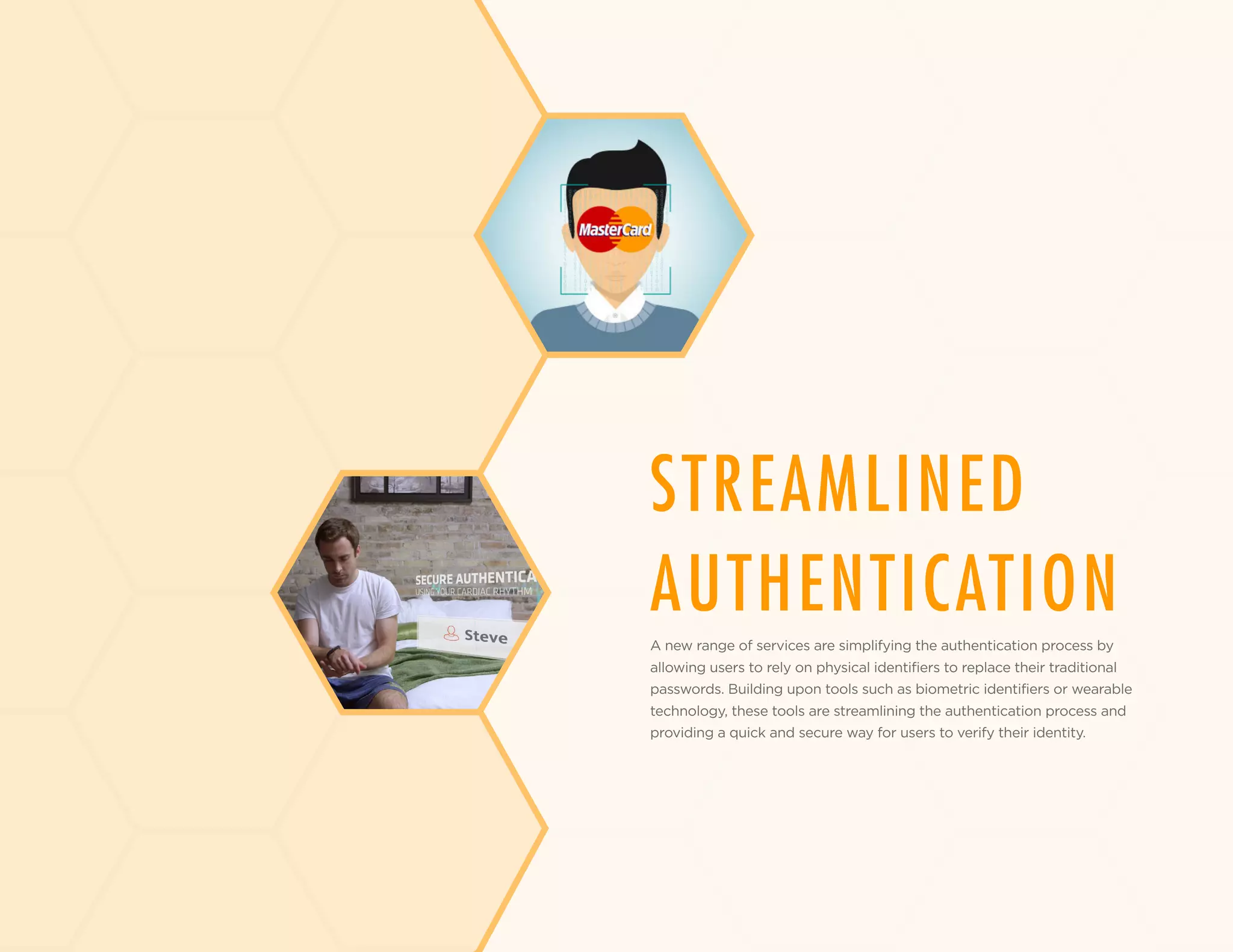 STREAMLINED
AUTHENTICATION
A new range of services are simplifying the authentication process by
allowing users to rely on physical identifiers to replace their traditional
passwords. Building upon tools such as biometric identifiers or wearable
technology, these tools are streamlining the authentication process and
providing a quick and secure way for users to verify their identity.
 