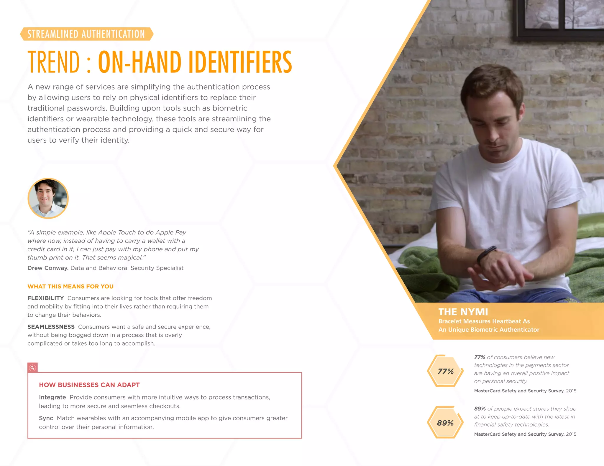 6
+
LABS
A new range of services are simplifying the authentication process
by allowing users to rely on physical identifiers to replace their
traditional passwords. Building upon tools such as biometric
identifiers or wearable technology, these tools are streamlining the
authentication process and providing a quick and secure way for
users to verify their identity.
TREND : ON-HAND IDENTIFIERS
STREAMLINED AUTHENTICATION
FLEXIBILITY Consumers are looking for tools that offer freedom
and mobility by fitting into their lives rather than requiring them
to change their behaviors.
SEAMLESSNESS Consumers want a safe and secure experience,
without being bogged down in a process that is overly
complicated or takes too long to accomplish.
Drew Conway. Data and Behavioral Security Specialist
“A simple example, like Apple Touch to do Apple Pay
where now, instead of having to carry a wallet with a
credit card in it, I can just pay with my phone and put my
thumb print on it. That seems magical.”
WHAT THIS MEANS FOR YOU
89% of people expect stores they shop
at to keep up-to-date with the latest in
financial safety technologies.
77% of consumers believe new
technologies in the payments sector
are having an overall positive impact
on personal security.
MasterCard Safety and Security Survey. 2015
MasterCard Safety and Security Survey. 2015
89%
THE NYMI
HOW BUSINESSES CAN ADAPT
Integrate Provide consumers with more intuitive ways to process transactions,
leading to more secure and seamless checkouts.
Sync Match wearables with an accompanying mobile app to give consumers greater
control over their personal information.
Bracelet Measures Heartbeat As
An Unique Biometric Authenticator
77%
 