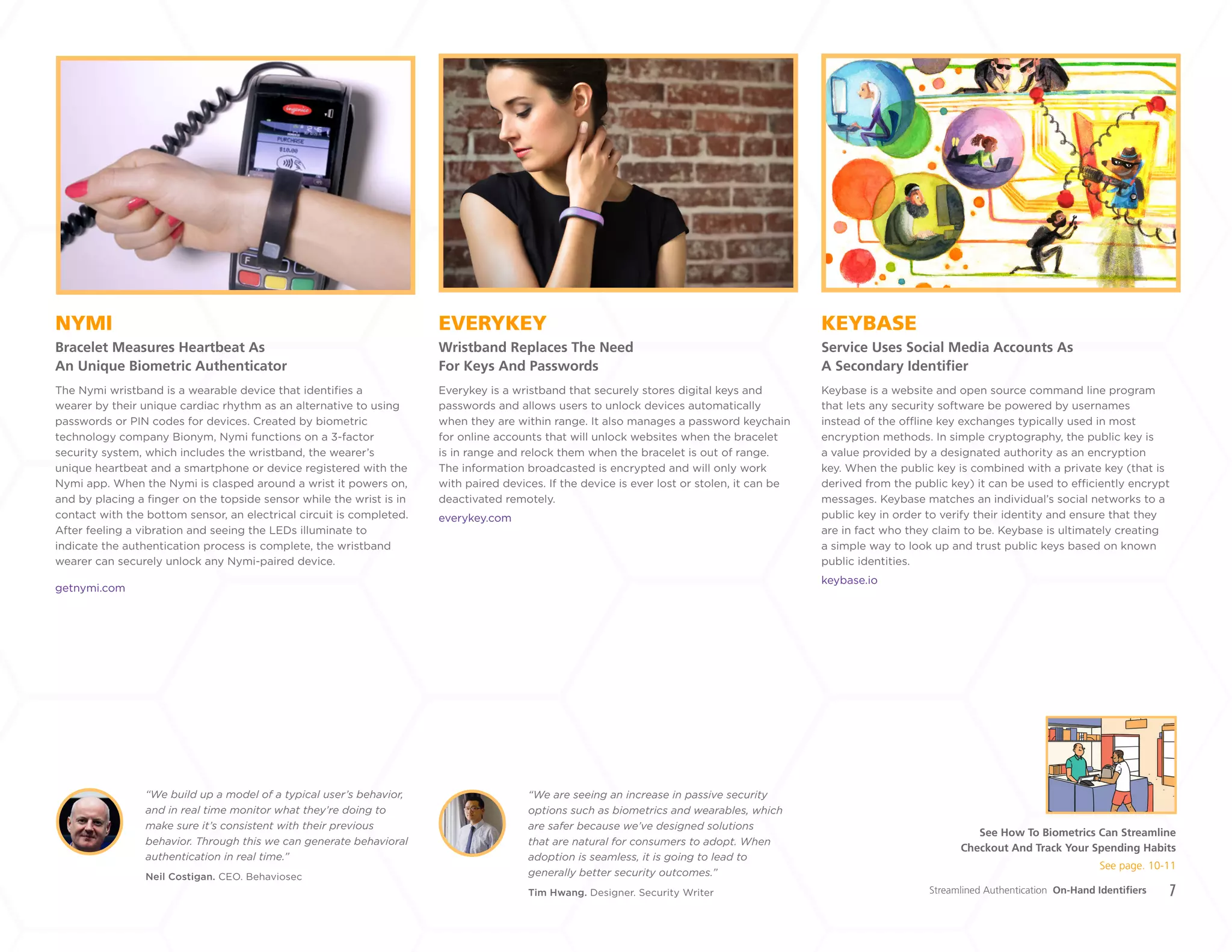 7
EVERYKEY
Wristband Replaces The Need
For Keys And Passwords
NYMI
Bracelet Measures Heartbeat As
An Unique Biometric Authenticator
KEYBASE
Service Uses Social Media Accounts As
A Secondary Identifier
Everykey is a wristband that securely stores digital keys and
passwords and allows users to unlock devices automatically
when they are within range. It also manages a password keychain
for online accounts that will unlock websites when the bracelet
is in range and relock them when the bracelet is out of range.
The information broadcasted is encrypted and will only work
with paired devices. If the device is ever lost or stolen, it can be
deactivated remotely.
everykey.com
Keybase is a website and open source command line program
that lets any security software be powered by usernames
instead of the offline key exchanges typically used in most
encryption methods. In simple cryptography, the public key is
a value provided by a designated authority as an encryption
key. When the public key is combined with a private key (that is
derived from the public key) it can be used to efficiently encrypt
messages. Keybase matches an individual’s social networks to a
public key in order to verify their identity and ensure that they
are in fact who they claim to be. Keybase is ultimately creating
a simple way to look up and trust public keys based on known
public identities.
keybase.io
The Nymi wristband is a wearable device that identifies a
wearer by their unique cardiac rhythm as an alternative to using
passwords or PIN codes for devices. Created by biometric
technology company Bionym, Nymi functions on a 3-factor
security system, which includes the wristband, the wearer’s
unique heartbeat and a smartphone or device registered with the
Nymi app. When the Nymi is clasped around a wrist it powers on,
and by placing a finger on the topside sensor while the wrist is in
contact with the bottom sensor, an electrical circuit is completed.
After feeling a vibration and seeing the LEDs illuminate to
indicate the authentication process is complete, the wristband
wearer can securely unlock any Nymi-paired device.
getnymi.com
Neil Costigan. CEO. Behaviosec
Tim Hwang. Designer. Security Writer
“We build up a model of a typical user’s behavior,
and in real time monitor what they’re doing to
make sure it’s consistent with their previous
behavior. Through this we can generate behavioral
authentication in real time.”
“We are seeing an increase in passive security
options such as biometrics and wearables, which
are safer because we’ve designed solutions
that are natural for consumers to adopt. When
adoption is seamless, it is going to lead to
generally better security outcomes.”
Streamlined Authentication On-Hand Identifiers
See How To Biometrics Can Streamline
Checkout And Track Your Spending Habits
See page. 10-11
+
LABS
 