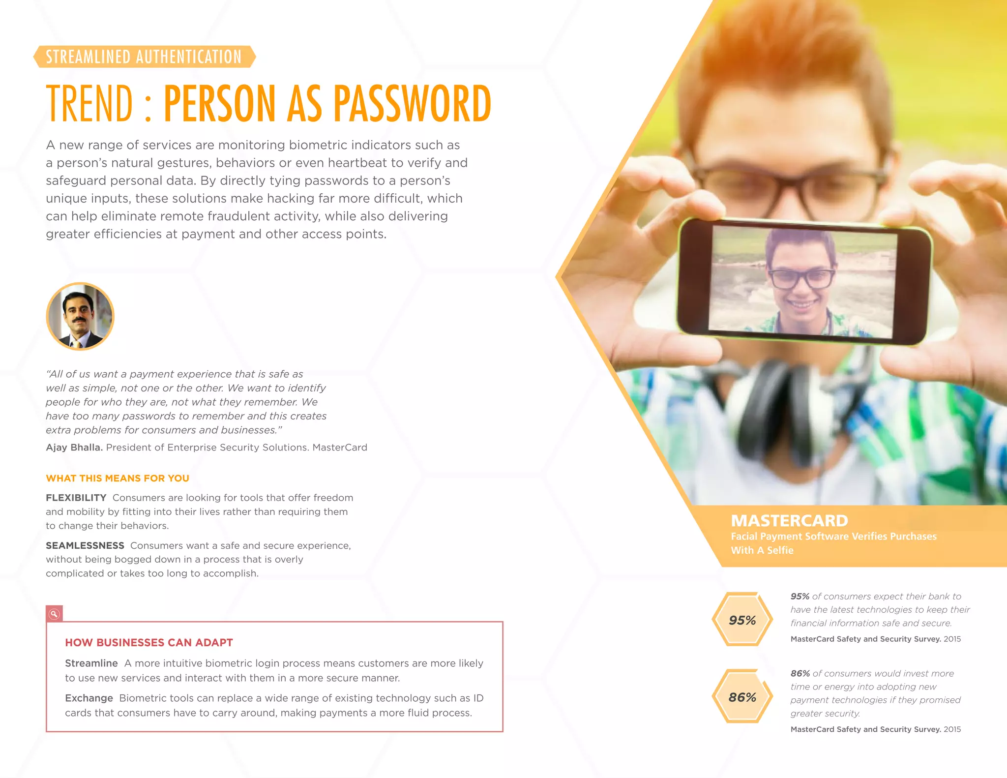 8
+
LABS
A new range of services are monitoring biometric indicators such as
a person’s natural gestures, behaviors or even heartbeat to verify and
safeguard personal data. By directly tying passwords to a person’s
unique inputs, these solutions make hacking far more difficult, which
can help eliminate remote fraudulent activity, while also delivering
greater efficiencies at payment and other access points.
TREND : PERSON AS PASSWORD
STREAMLINED AUTHENTICATION
FLEXIBILITY Consumers are looking for tools that offer freedom
and mobility by fitting into their lives rather than requiring them
to change their behaviors.
SEAMLESSNESS Consumers want a safe and secure experience,
without being bogged down in a process that is overly
complicated or takes too long to accomplish.
Ajay Bhalla. President of Enterprise Security Solutions. MasterCard
“All of us want a payment experience that is safe as
well as simple, not one or the other. We want to identify
people for who they are, not what they remember. We
have too many passwords to remember and this creates
extra problems for consumers and businesses.”
WHAT THIS MEANS FOR YOU
86% of consumers would invest more
time or energy into adopting new
payment technologies if they promised
greater security.
95% of consumers expect their bank to
have the latest technologies to keep their
financial information safe and secure.
MasterCard Safety and Security Survey. 2015
MasterCard Safety and Security Survey. 2015
MASTERCARD
HOW BUSINESSES CAN ADAPT
Streamline A more intuitive biometric login process means customers are more likely
to use new services and interact with them in a more secure manner.
Exchange Biometric tools can replace a wide range of existing technology such as ID
cards that consumers have to carry around, making payments a more fluid process.
Facial Payment Software Verifies Purchases
With A Selfie
86%
95%
 