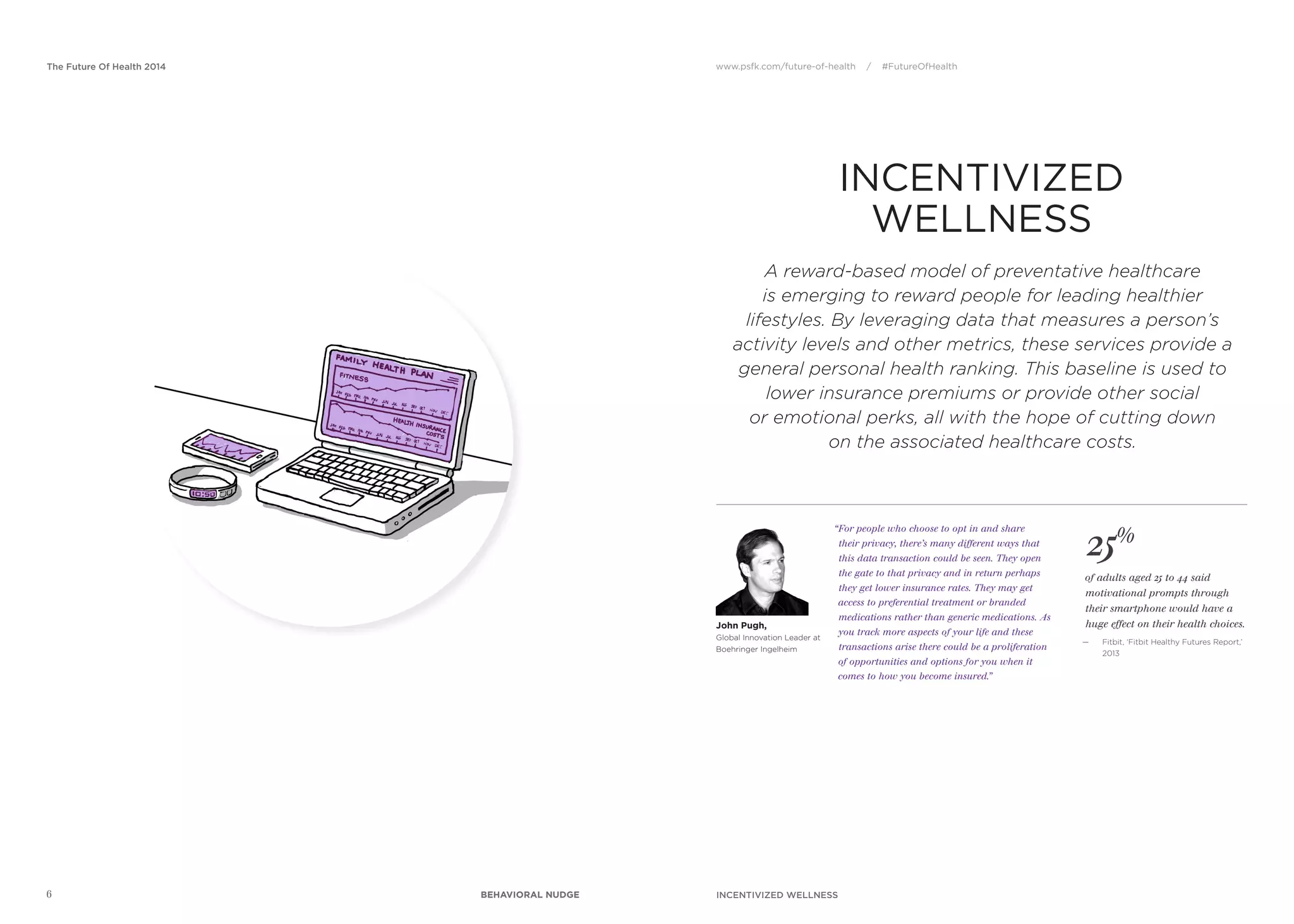 www.psfk.com/future-of-health / #FutureOfHealthThe Future Of Health 2014
6
25%
of adults aged 25 to 44 said
motivational prompts through
their smartphone would have a
huge effect on their health choices.
— Fitbit, ‘Fitbit Healthy Futures Report,’
2013
John Pugh,
Global Innovation Leader at
Boehringer Ingelheim
“For people who choose to opt in and share
their privacy, there’s many different ways that
this data transaction could be seen. They open
the gate to that privacy and in return perhaps
they get lower insurance rates. They may get
access to preferential treatment or branded
medications rather than generic medications. As
you track more aspects of your life and these
transactions arise there could be a proliferation
of opportunities and options for you when it
comes to how you become insured.”
A reward-based model of preventative healthcare
is emerging to reward people for leading healthier
lifestyles. By leveraging data that measures a person’s
activity levels and other metrics, these services provide a
general personal health ranking. This baseline is used to
lower insurance premiums or provide other social
or emotional perks, all with the hope of cutting down
on the associated healthcare costs.
INCENTIVIZED
WELLNESS
INCENTIVIZED WELLNESSBEHAVIORAL NUDGE
 
