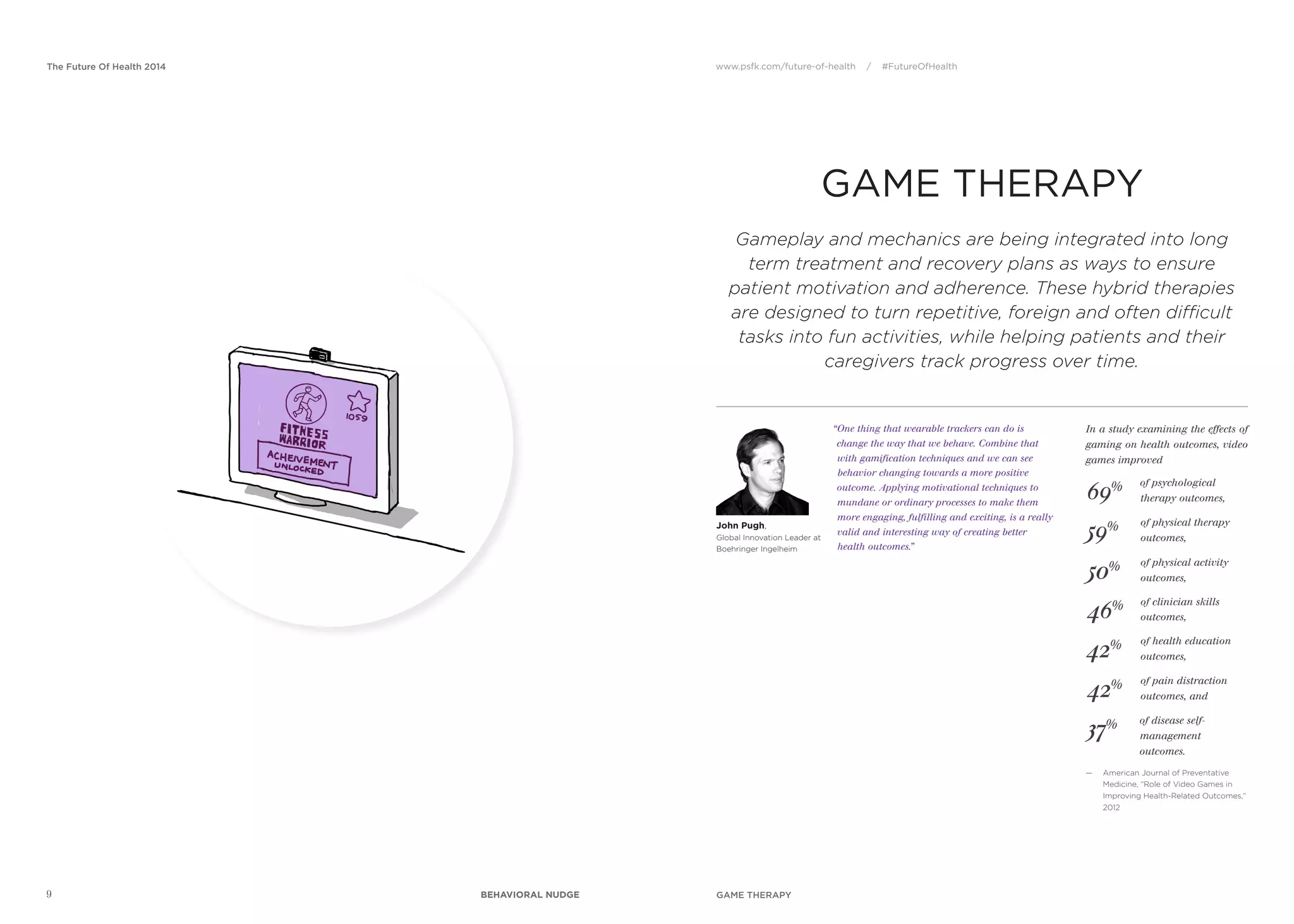 www.psfk.com/future-of-health / #FutureOfHealthThe Future Of Health 2014
9
GAME THERAPY
69%
John Pugh,
Global Innovation Leader at
Boehringer Ingelheim
“One thing that wearable trackers can do is
change the way that we behave. Combine that
with gamification techniques and we can see
behavior changing towards a more positive
outcome. Applying motivational techniques to
mundane or ordinary processes to make them
more engaging, fulfilling and exciting, is a really
valid and interesting way of creating better
health outcomes.”
In a study examining the effects of
gaming on health outcomes, video
games improved
Gameplay and mechanics are being integrated into long
term treatment and recovery plans as ways to ensure
patient motivation and adherence. These hybrid therapies
are designed to turn repetitive, foreign and often difficult
tasks into fun activities, while helping patients and their
caregivers track progress over time.
— American Journal of Preventative
Medicine, “Role of Video Games in
Improving Health-Related Outcomes,”
2012
59%
50%
46%
42%
42%
37%
of psychological
therapy outcomes,
of physical therapy
outcomes,
of physical activity
outcomes,
of clinician skills
outcomes,
of health education
outcomes,
of pain distraction
outcomes, and
of disease self-
management
outcomes.
GAME THERAPYBEHAVIORAL NUDGE
 