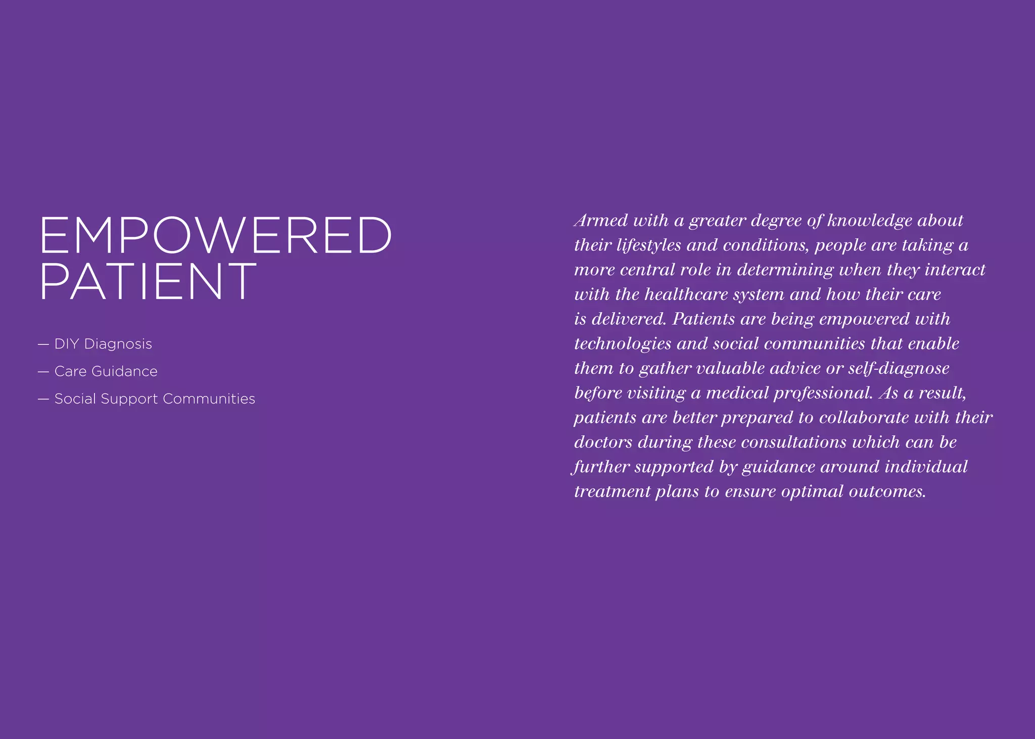 Armed with a greater degree of knowledge about
their lifestyles and conditions, people are taking a
more central role in determining when they interact
with the healthcare system and how their care
is delivered. Patients are being empowered with
technologies and social communities that enable
them to gather valuable advice or self-diagnose
before visiting a medical professional. As a result,
patients are better prepared to collaborate with their
doctors during these consultations which can be
further supported by guidance around individual
treatment plans to ensure optimal outcomes.
EMPOWERED
PATIENT
— DIY Diagnosis
— Care Guidance
— Social Support Communities
 