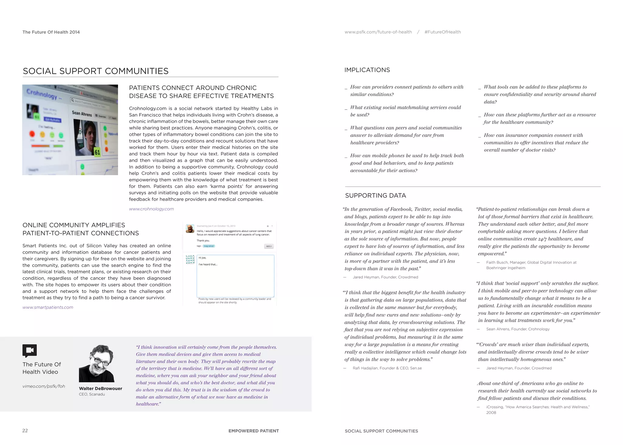 www.psfk.com/future-of-health / #FutureOfHealthThe Future Of Health 2014
IMPLICATIONS
The Future Of
Health Video
vimeo.com/psfk/foh
SUPPORTING DATA
“In the generation of Facebook, Twitter, social media,
and blogs, patients expect to be able to tap into
knowledge from a broader range of sources. Whereas
in years prior, a patient might just view their doctor
as the sole source of information. But now, people
expect to have lots of sources of information, and less
reliance on individual experts. The physician, now,
is more of a partner with the patient, and it’s less
top-down than it was in the past.”
— Jared Heyman, Founder, Crowdmed
“‘I think that the biggest benefit for the health industry
is that gathering data on large populations, data that
is collected in the same manner but for everybody,
will help find new cures and new solutions—only by
analyzing that data, by crowdsourcing solutions. The
fact that you are not relying on subjective expression
of individual problems, but measuring it in the same
way for a large population is a means for creating
really a collective intelligence which could change lots
of things in the way to solve problems.”
— Raﬁ Hadajilan, Founder & CEO, Sen.se
“Patient-to-patient relationships can break down a
lot of those formal barriers that exist in healthcare.
They understand each other better, and feel more
comfortable asking more questions. I believe that
online communities create 24/7 healthcare, and
really give the patients the opportunity to become
empowered.”
— Faith Busch, Manager, Global Digital Innovation at
Boehringer Ingelheim
“I think that ‘social support’ only scratches the surface.
I think mobile and peer-to-peer technology can allow
us to fundamentally change what it means to be a
patient. Living with an incurable condition means
you have to become an experimenter—an experimenter
in learning what treatments work for you.”
— Sean Ahrens, Founder, Crohnology
“‘Crowds’ are much wiser than individual experts,
and intellectually diverse crowds tend to be wiser
than intellectually homogeneous ones.”
— Jared Heyman, Founder, Crowdmed
About one-third of Americans who go online to
research their health currently use social networks to
find fellow patients and discuss their conditions.
— iCrossing, “How America Searches: Health and Wellness,”
2008
_ How can providers connect patients to others with
similar conditions?
_ What existing social matchmaking services could
be used?
_ What questions can peers and social communities
answer to alleviate demand for care from
healthcare providers?
_ How can mobile phones be used to help track both
good and bad behaviors, and to keep patients
accountable for their actions?
_ What tools can be added to these platforms to
ensure confidentiality and security around shared
data?
_ How can these platforms further act as a resource
for the healthcare community?
_ How can insurance companies connect with
communities to offer incentives that reduce the
overall number of doctor visits?
SOCIAL SUPPORT COMMUNITIES
“I think innovation will certainly come from the people themselves.
Give them medical devices and give them access to medical
literature and their own body. They will probably rewrite the map
of the territory that is medicine. We’ll have an all different sort of
medicine, where you can ask your neighbor and your friend about
what you should do, and who’s the best doctor, and what did you
do when you did this. My trust is in the wisdom of the crowd to
make an alternative form of what we now have as medicine in
healthcare.”
PATIENTS CONNECT AROUND CHRONIC
DISEASE TO SHARE EFFECTIVE TREATMENTS
Crohnology.com is a social network started by Healthy Labs in
San Francisco that helps individuals living with Crohn’s disease, a
chronic inﬂammation of the bowels, better manage their own care
while sharing best practices. Anyone managing Crohn’s, colitis, or
other types of inﬂammatory bowel conditions can join the site to
track their day-to-day conditions and recount solutions that have
worked for them. Users enter their medical histories on the site
and track them hour by hour via text. Patient data is compiled
and then visualized as a graph that can be easily understood.
In addition to being a supportive community, Crohnology could
help Crohn’s and colitis patients lower their medical costs by
empowering them with the knowledge of what treatment is best
for them. Patients can also earn ‘karma points’ for answering
surveys and initiating polls on the website that provide valuable
feedback for healthcare providers and medical companies.
www.crohnology.com
ONLINE COMMUNITY AMPLIFIES
PATIENT-TO-PATIENT CONNECTIONS
Smart Patients Inc. out of Silicon Valley has created an online
community and information database for cancer patients and
their caregivers. By signing up for free on the website and joining
the community, patients can use the search engine to ﬁnd the
latest clinical trials, treatment plans, or existing research on their
condition, regardless of the cancer they have been diagnosed
with. The site hopes to empower its users about their condition
and a support network to help them face the challenges of
treatment as they try to ﬁnd a path to being a cancer survivor.
www.smartpatients.com
22 EMPOWERED PATIENT
SOCIAL SUPPORT COMMUNITIES
Walter DeBrowouer
CEO, Scanadu
 