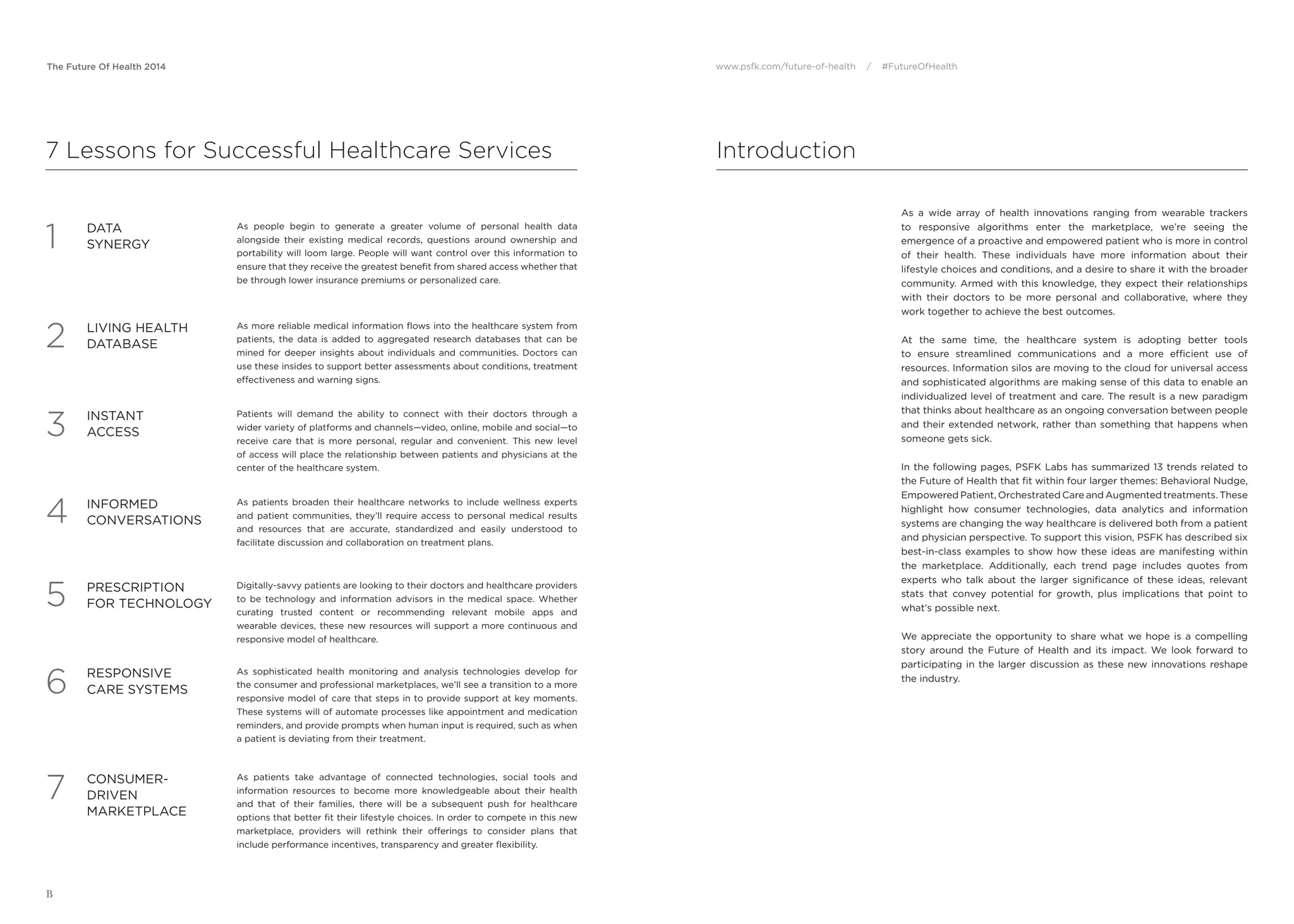 The Future Of Health 2014 www.psfk.com/future-of-health / #FutureOfHealth
B
Introduction
As a wide array of health innovations ranging from wearable trackers
to responsive algorithms enter the marketplace, we’re seeing the
emergence of a proactive and empowered patient who is more in control
of their health. These individuals have more information about their
lifestyle choices and conditions, and a desire to share it with the broader
community. Armed with this knowledge, they expect their relationships
with their doctors to be more personal and collaborative, where they
work together to achieve the best outcomes.
At the same time, the healthcare system is adopting better tools
to ensure streamlined communications and a more efﬁcient use of
resources. Information silos are moving to the cloud for universal access
and sophisticated algorithms are making sense of this data to enable an
individualized level of treatment and care. The result is a new paradigm
that thinks about healthcare as an ongoing conversation between people
and their extended network, rather than something that happens when
someone gets sick.
In the following pages, PSFK Labs has summarized 13 trends related to
the Future of Health that ﬁt within four larger themes: Behavioral Nudge,
Empowered Patient, Orchestrated Care and Augmented treatments. These
highlight how consumer technologies, data analytics and information
systems are changing the way healthcare is delivered both from a patient
and physician perspective. To support this vision, PSFK has described six
best-in-class examples to show how these ideas are manifesting within
the marketplace. Additionally, each trend page includes quotes from
experts who talk about the larger signiﬁcance of these ideas, relevant
stats that convey potential for growth, plus implications that point to
what’s possible next.
We appreciate the opportunity to share what we hope is a compelling
story around the Future of Health and its impact. We look forward to
participating in the larger discussion as these new innovations reshape
the industry.
7 Lessons for Successful Healthcare Services
As people begin to generate a greater volume of personal health data
alongside their existing medical records, questions around ownership and
portability will loom large. People will want control over this information to
ensure that they receive the greatest beneﬁt from shared access whether that
be through lower insurance premiums or personalized care.
DATA
SYNERGY1
As more reliable medical information ﬂows into the healthcare system from
patients, the data is added to aggregated research databases that can be
mined for deeper insights about individuals and communities. Doctors can
use these insides to support better assessments about conditions, treatment
effectiveness and warning signs.
LIVING HEALTH
DATABASE2
Patients will demand the ability to connect with their doctors through a
wider variety of platforms and channels—video, online, mobile and social—to
receive care that is more personal, regular and convenient. This new level
of access will place the relationship between patients and physicians at the
center of the healthcare system.
INSTANT
ACCESS3
As patients broaden their healthcare networks to include wellness experts
and patient communities, they’ll require access to personal medical results
and resources that are accurate, standardized and easily understood to
facilitate discussion and collaboration on treatment plans.
INFORMED
CONVERSATIONS4
Digitally-savvy patients are looking to their doctors and healthcare providers
to be technology and information advisors in the medical space. Whether
curating trusted content or recommending relevant mobile apps and
wearable devices, these new resources will support a more continuous and
responsive model of healthcare.
PRESCRIPTION
FOR TECHNOLOGY5
As sophisticated health monitoring and analysis technologies develop for
the consumer and professional marketplaces, we’ll see a transition to a more
responsive model of care that steps in to provide support at key moments.
These systems will of automate processes like appointment and medication
reminders, and provide prompts when human input is required, such as when
a patient is deviating from their treatment.
RESPONSIVE
CARE SYSTEMS6
CONSUMER-
DRIVEN
MARKETPLACE
As patients take advantage of connected technologies, social tools and
information resources to become more knowledgeable about their health
and that of their families, there will be a subsequent push for healthcare
options that better ﬁt their lifestyle choices. In order to compete in this new
marketplace, providers will rethink their offerings to consider plans that
include performance incentives, transparency and greater ﬂexibility.
7
 