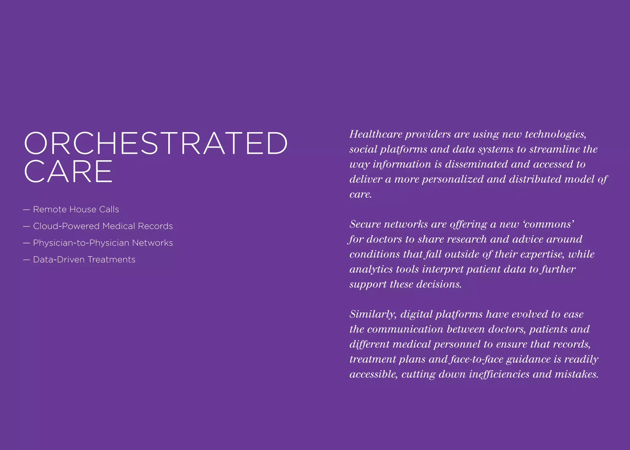 Healthcare providers are using new technologies,
social platforms and data systems to streamline the
way information is disseminated and accessed to
deliver a more personalized and distributed model of
care.
Secure networks are offering a new ‘commons’
for doctors to share research and advice around
conditions that fall outside of their expertise, while
analytics tools interpret patient data to further
support these decisions.
Similarly, digital platforms have evolved to ease
the communication between doctors, patients and
different medical personnel to ensure that records,
treatment plans and face-to-face guidance is readily
accessible, cutting down inefficiencies and mistakes.
ORCHESTRATED
CARE
— Remote House Calls
— Cloud-Powered Medical Records
— Physician-to-Physician Networks
— Data-Driven Treatments
 