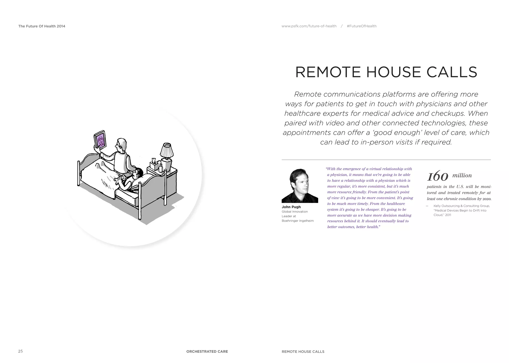 www.psfk.com/future-of-health / #FutureOfHealthThe Future Of Health 2014
25
REMOTE HOUSE CALLS
160 million
“With the emergence of a virtual relationship with
a physician, it means that we’re going to be able
to have a relationship with a physician which is
more regular, it’s more consistent, but it’s much
more resource friendly. From the patient’s point
of view it’s going to be more convenient. It’s going
to be much more timely. From the healthcare
system it’s going to be cheaper. It’s going to be
more accurate as we have more decision making
resources behind it. It should eventually lead to
better outcomes, better health.”
patients in the U.S. will be moni-
tored and treated remotely for at
least one chronic condition by 2020.
— Kelly Outsourcing & Consulting Group,
“Medical Devices Begin to Drift Into
Cloud,” 2011
John Pugh
Global Innovation
Leader at
Boehringer Ingelheim
Remote communications platforms are offering more
ways for patients to get in touch with physicians and other
healthcare experts for medical advice and checkups. When
paired with video and other connected technologies, these
appointments can offer a ‘good enough’ level of care, which
can lead to in-person visits if required.
REMOTE HOUSE CALLSORCHESTRATED CARE
 
