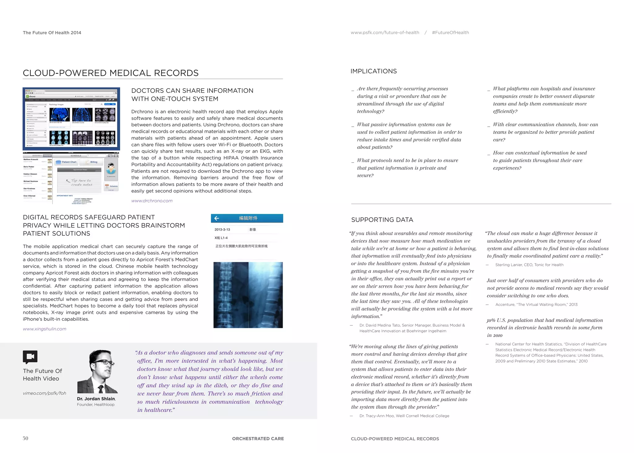 www.psfk.com/future-of-health / #FutureOfHealthThe Future Of Health 2014
SUPPORTING DATA
IMPLICATIONS
The Future Of
Health Video
vimeo.com/psfk/foh
30
“If you think about wearables and remote monitoring
devices that now measure how much medication we
take while we’re at home or how a patient is behaving,
that information will eventually feed into physicians
or into the healthcare system. Instead of a physician
getting a snapshot of you from the five minutes you’re
in their office, they can actually print out a report or
see on their screen how you have been behaving for
the last three months, for the last six months, since
the last time they saw you. All of these technologies
will actually be providing the system with a lot more
information.”
— Dr. David Medina Tato, Senior Manager, Business Model &
HealthCare Innovation at Boehringer Ingelheim
“We’re moving along the lines of giving patients
more control and having devices develop that give
them that control. Eventually, we’ll move to a
system that allows patients to enter data into their
electronic medical record, whether it’s directly from
a device that’s attached to them or it’s basically them
providing their input. In the future, we’ll actually be
importing data more directly from the patient into
the system than through the provider.”
— Dr. Tracy-Ann Moo, Weill Cornell Medical College
“The cloud can make a huge difference because it
unshackles providers from the tyranny of a closed
system and allows them to find best-in-class solutions
to finally make coordinated patient care a reality.”
— Sterling Lanier, CEO, Tonic for Health
Just over half of consumers with providers who do
not provide access to medical records say they would
consider switching to one who does.
— Accenture, “The Virtual Waiting Room,” 2013
50% U.S. population that had medical information
recorded in electronic health records in some form
in 2010
— National Center for Health Statistics, “Division of HealthCare
Statistics Electronic Medical Record/Electronic Health
Record Systems of Ofﬁce-based Physicians: United States,
2009 and Preliminary 2010 State Estimates,” 2010
_ Are there frequently occurring processes
during a visit or procedure that can be
streamlined through the use of digital
technology?
_ What passive information systems can be
used to collect patient information in order to
reduce intake times and provide verified data
about patients?
_ What protocols need to be in place to ensure
that patient information is private and
secure?
_ What platforms can hospitals and insurance
companies create to better connect disparate
teams and help them communicate more
efficiently?
_ With clear communication channels, how can
teams be organized to better provide patient
care?
_ How can contextual information be used
to guide patients throughout their care
experiences?
CLOUD-POWERED MEDICAL RECORDS
“As a doctor who diagnoses and sends someone out of my
office, I’m more intersested in what’s happening. Most
doctors know what that journey should look like, but we
don’t know what happens until either the wheels come
off and they wind up in the ditch, or they do fine and
we never hear from them. There’s so much friction and
so much ridiculousness in communication technology
in healthcare.”
Dr. Jordan Shlain,
Founder, Healthloop
DOCTORS CAN SHARE INFORMATION
WITH ONE-TOUCH SYSTEM
Drchrono is an electronic health record app that employs Apple
software features to easily and safely share medical documents
between doctors and patients. Using Drchrono, doctors can share
medical records or educational materials with each other or share
materials with patients ahead of an appointment. Apple users
can share ﬁles with fellow users over Wi-Fi or Bluetooth. Doctors
can quickly share test results, such as an X-ray or an EKG, with
the tap of a button while respecting HIPAA (Health Insurance
Portability and Accountability Act) regulations on patient privacy.
Patients are not required to download the Drchrono app to view
the information. Removing barriers around the free ﬂow of
information allows patients to be more aware of their health and
easily get second opinions without additional steps.
www.drchrono.com
DIGITAL RECORDS SAFEGUARD PATIENT
PRIVACY WHILE LETTING DOCTORS BRAINSTORM
PATIENT SOLUTIONS
The mobile application medical chart can securely capture the range of
documents and information that doctors use on a daily basis. Any information
a doctor collects from a patient goes directly to Apricot Forest’s MedChart
service, which is stored in the cloud. Chinese mobile health technology
company Apricot Forest aids doctors in sharing information with colleagues
after verifying their medical status and agreeing to keep the information
conﬁdential. After capturing patient information the application allows
doctors to easily block or redact patient information, enabling doctors to
still be respectful when sharing cases and getting advice from peers and
specialists. MedChart hopes to become a daily tool that replaces physical
notebooks, X-ray image print outs and expensive cameras by using the
iPhone’s built-in capabilities.
www.xingshulin.com
ORCHESTRATED CARE
CLOUD-POWERED MEDICAL RECORDS
 