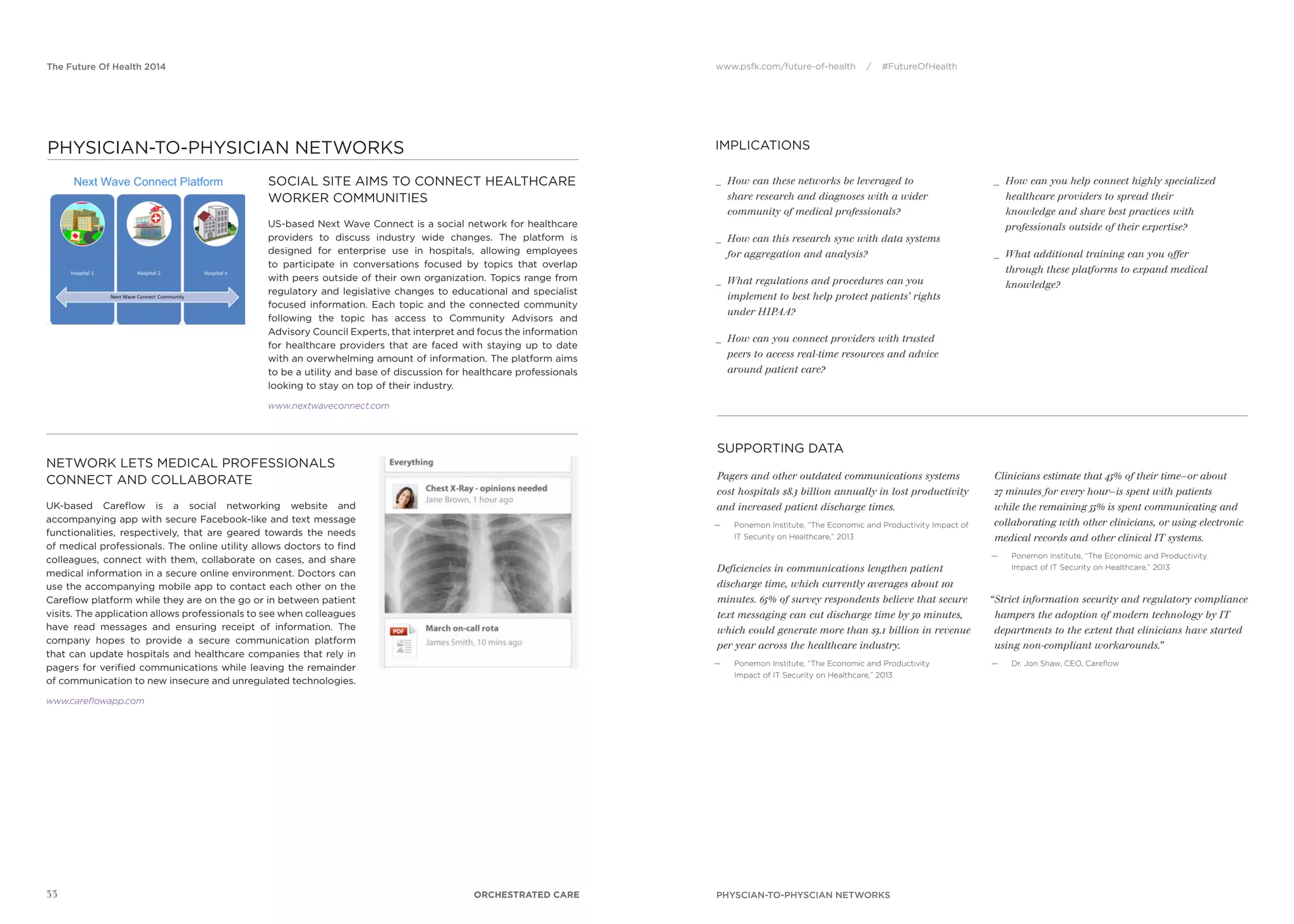 www.psfk.com/future-of-health / #FutureOfHealthThe Future Of Health 2014
SUPPORTING DATA
IMPLICATIONS
33
Pagers and other outdated communications systems
cost hospitals $8.3 billion annually in lost productivity
and increased patient discharge times.
— Ponemon Institute, “The Economic and Productivity Impact of
IT Security on Healthcare,” 2013
Deficiencies in communications lengthen patient
discharge time, which currently averages about 101
minutes. 65% of survey respondents believe that secure
text messaging can cut discharge time by 50 minutes,
which could generate more than $3.1 billion in revenue
per year across the healthcare industry.
— Ponemon Institute, “The Economic and Productivity
Impact of IT Security on Healthcare,” 2013
Clinicians estimate that 45% of their time—or about
27 minutes for every hour—is spent with patients
while the remaining 55% is spent communicating and
collaborating with other clinicians, or using electronic
medical records and other clinical IT systems.
— Ponemon Institute, “The Economic and Productivity
Impact of IT Security on Healthcare,” 2013
“Strict information security and regulatory compliance
hampers the adoption of modern technology by IT
departments to the extent that clinicians have started
using non-compliant workarounds.”
— Dr. Jon Shaw, CEO, Careﬂow
_ How can these networks be leveraged to
share research and diagnoses with a wider
community of medical professionals?
_ How can this research sync with data systems
for aggregation and analysis?
_ What regulations and procedures can you
implement to best help protect patients’ rights
under HIPAA?
_ How can you connect providers with trusted
peers to access real-time resources and advice
around patient care?
_ How can you help connect highly specialized
healthcare providers to spread their
knowledge and share best practices with
professionals outside of their expertise?
_ What additional training can you offer
through these platforms to expand medical
knowledge?
PHYSCIAN-TO-PHYSCIAN NETWORKS
SOCIAL SITE AIMS TO CONNECT HEALTHCARE
WORKER COMMUNITIES
US-based Next Wave Connect is a social network for healthcare
providers to discuss industry wide changes. The platform is
designed for enterprise use in hospitals, allowing employees
to participate in conversations focused by topics that overlap
with peers outside of their own organization. Topics range from
regulatory and legislative changes to educational and specialist
focused information. Each topic and the connected community
following the topic has access to Community Advisors and
Advisory Council Experts, that interpret and focus the information
for healthcare providers that are faced with staying up to date
with an overwhelming amount of information. The platform aims
to be a utility and base of discussion for healthcare professionals
looking to stay on top of their industry.
www.nextwaveconnect.com
NETWORK LETS MEDICAL PROFESSIONALS
CONNECT AND COLLABORATE
UK-based Careﬂow is a social networking website and
accompanying app with secure Facebook-like and text message
functionalities, respectively, that are geared towards the needs
of medical professionals. The online utility allows doctors to ﬁnd
colleagues, connect with them, collaborate on cases, and share
medical information in a secure online environment. Doctors can
use the accompanying mobile app to contact each other on the
Careﬂow platform while they are on the go or in between patient
visits. The application allows professionals to see when colleagues
have read messages and ensuring receipt of information. The
company hopes to provide a secure communication platform
that can update hospitals and healthcare companies that rely in
pagers for veriﬁed communications while leaving the remainder
of communication to new insecure and unregulated technologies.
www.careflowapp.com
ORCHESTRATED CARE
PHYSICIAN-TO-PHYSICIAN NETWORKS
 