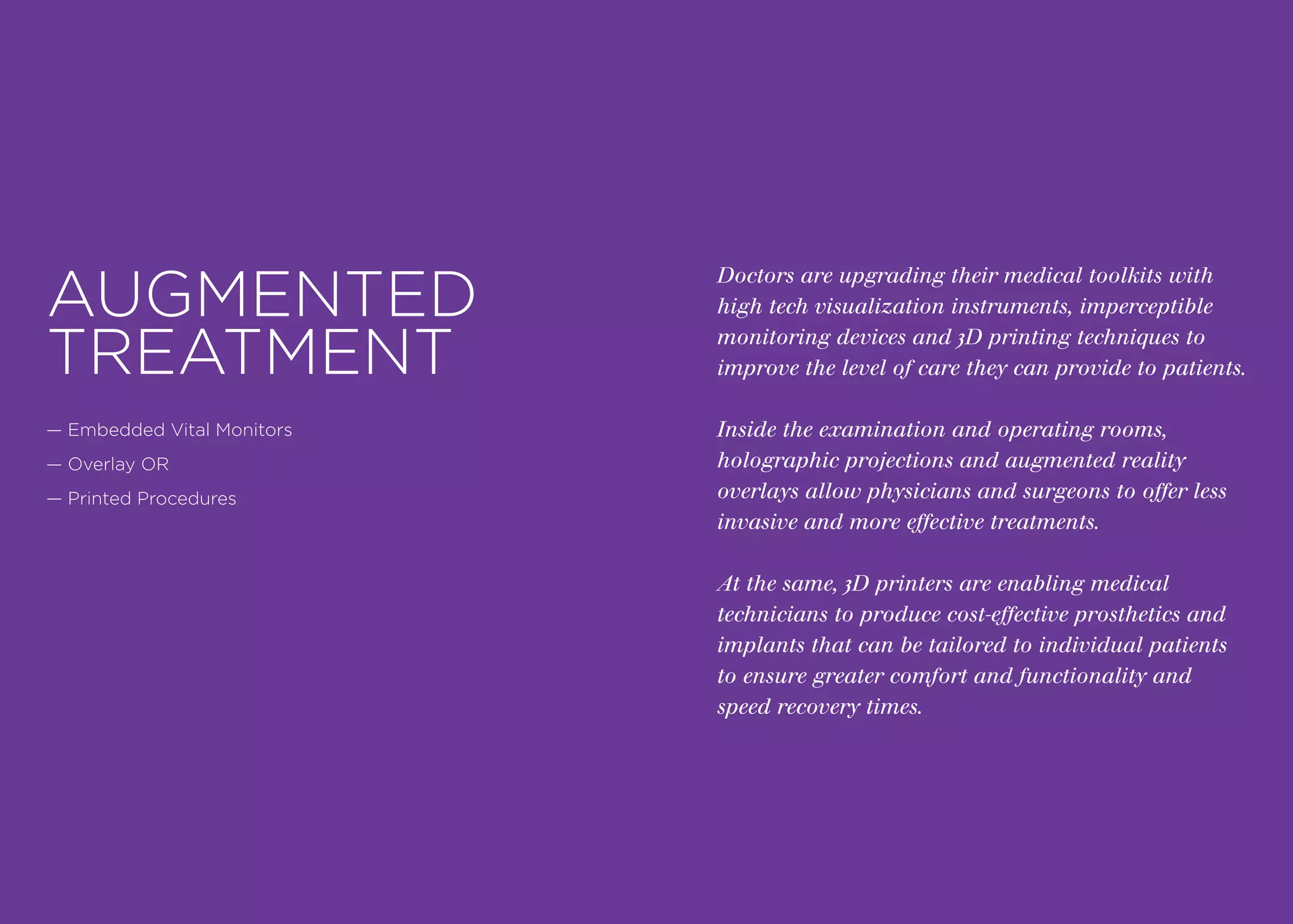 Doctors are upgrading their medical toolkits with
high tech visualization instruments, imperceptible
monitoring devices and 3D printing techniques to
improve the level of care they can provide to patients.
Inside the examination and operating rooms,
holographic projections and augmented reality
overlays allow physicians and surgeons to offer less
invasive and more effective treatments.
At the same, 3D printers are enabling medical
technicians to produce cost-effective prosthetics and
implants that can be tailored to individual patients
to ensure greater comfort and functionality and
speed recovery times.
AUGMENTED
TREATMENT
— Embedded Vital Monitors
— Overlay OR
— Printed Procedures
 