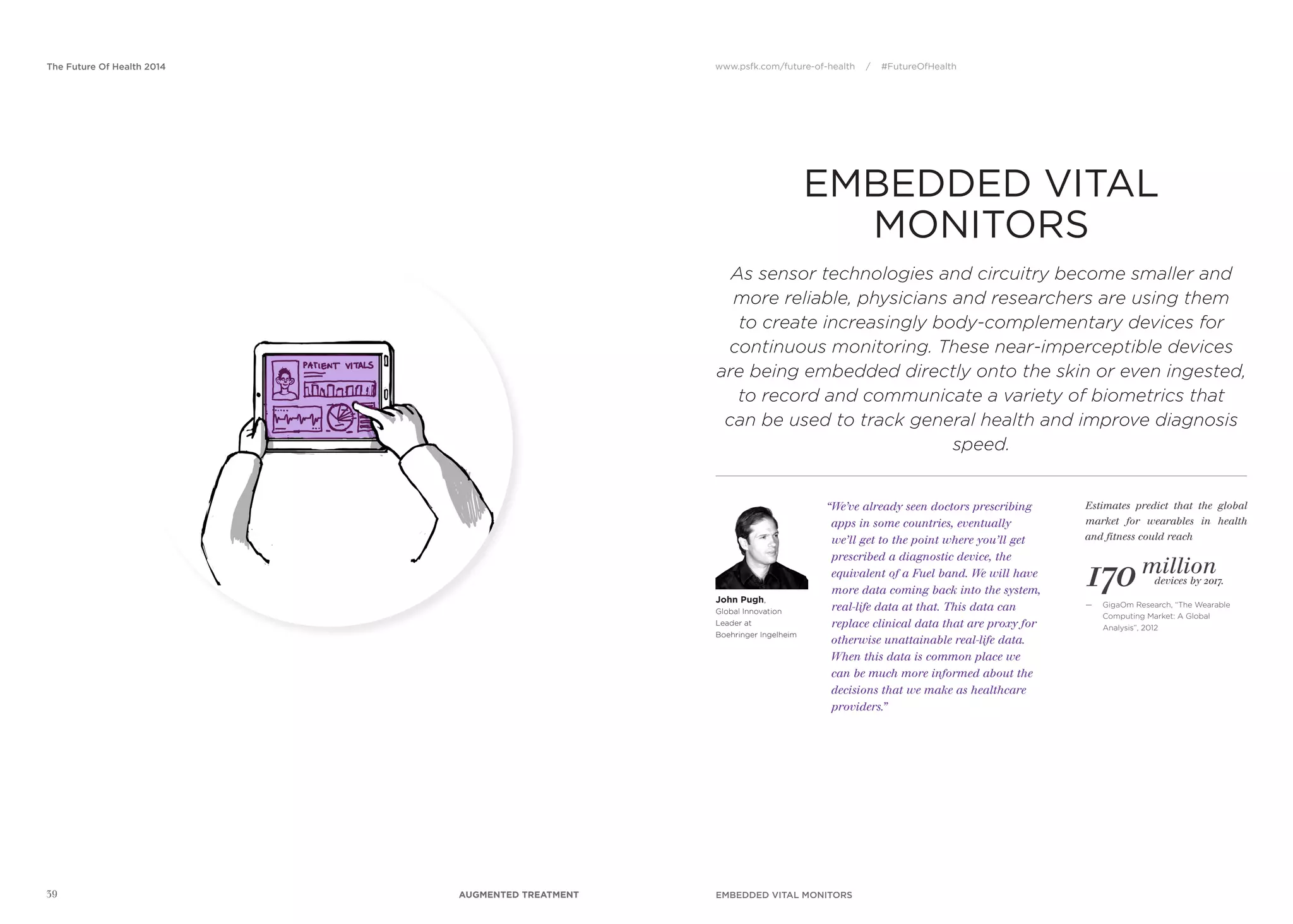 www.psfk.com/future-of-health / #FutureOfHealthThe Future Of Health 2014
39
EMBEDDED VITAL
MONITORS
“We’ve already seen doctors prescribing
apps in some countries, eventually
we’ll get to the point where you’ll get
prescribed a diagnostic device, the
equivalent of a Fuel band. We will have
more data coming back into the system,
real-life data at that. This data can
replace clinical data that are proxy for
otherwise unattainable real-life data.
When this data is common place we
can be much more informed about the
decisions that we make as healthcare
providers.”
John Pugh,
Global Innovation
Leader at
Boehringer Ingelheim
170 million
As sensor technologies and circuitry become smaller and
more reliable, physicians and researchers are using them
to create increasingly body-complementary devices for
continuous monitoring. These near-imperceptible devices
are being embedded directly onto the skin or even ingested,
to record and communicate a variety of biometrics that
can be used to track general health and improve diagnosis
speed.
Estimates predict that the global
market for wearables in health
and fitness could reach
— GigaOm Research, “The Wearable
Computing Market: A Global
Analysis”, 2012
devices by 2017.
EMBEDDED VITAL MONITORSAUGMENTED TREATMENT
 