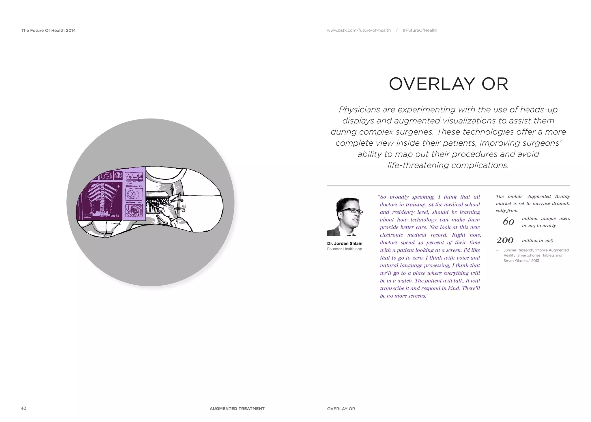 www.psfk.com/future-of-health / #FutureOfHealthThe Future Of Health 2014
42
OVERLAY OR
Dr. Jordan Shlain,
Founder, Healthloop
“So broadly speaking, I think that all
doctors in training, at the medical school
and residency level, should be learning
about how technology can make them
provide better care. Not look at this new
electronic medical record. Right now,
doctors spend 40 percent of their time
with a patient looking at a screen. I’d like
that to go to zero. I think with voice and
natural language processing, I think that
we’ll go to a place where everything will
be in a watch. The patient will talk. It will
transcribe it and respond in kind. There’ll
be no more screens.”
Physicians are experimenting with the use of heads-up
displays and augmented visualizations to assist them
during complex surgeries. These technologies offer a more
complete view inside their patients, improving surgeons’
ability to map out their procedures and avoid
life-threatening complications.
The mobile Augmented Reality
market is set to increase dramati-
cally from
— Juniper Research, “Mobile Augmented
Reality: Smartphones, Tablets and
Smart Glasses,” 2013
60
200
million unique users
in 2013 to nearly
million in 2018.
OVERLAY ORAUGMENTED TREATMENT
 
