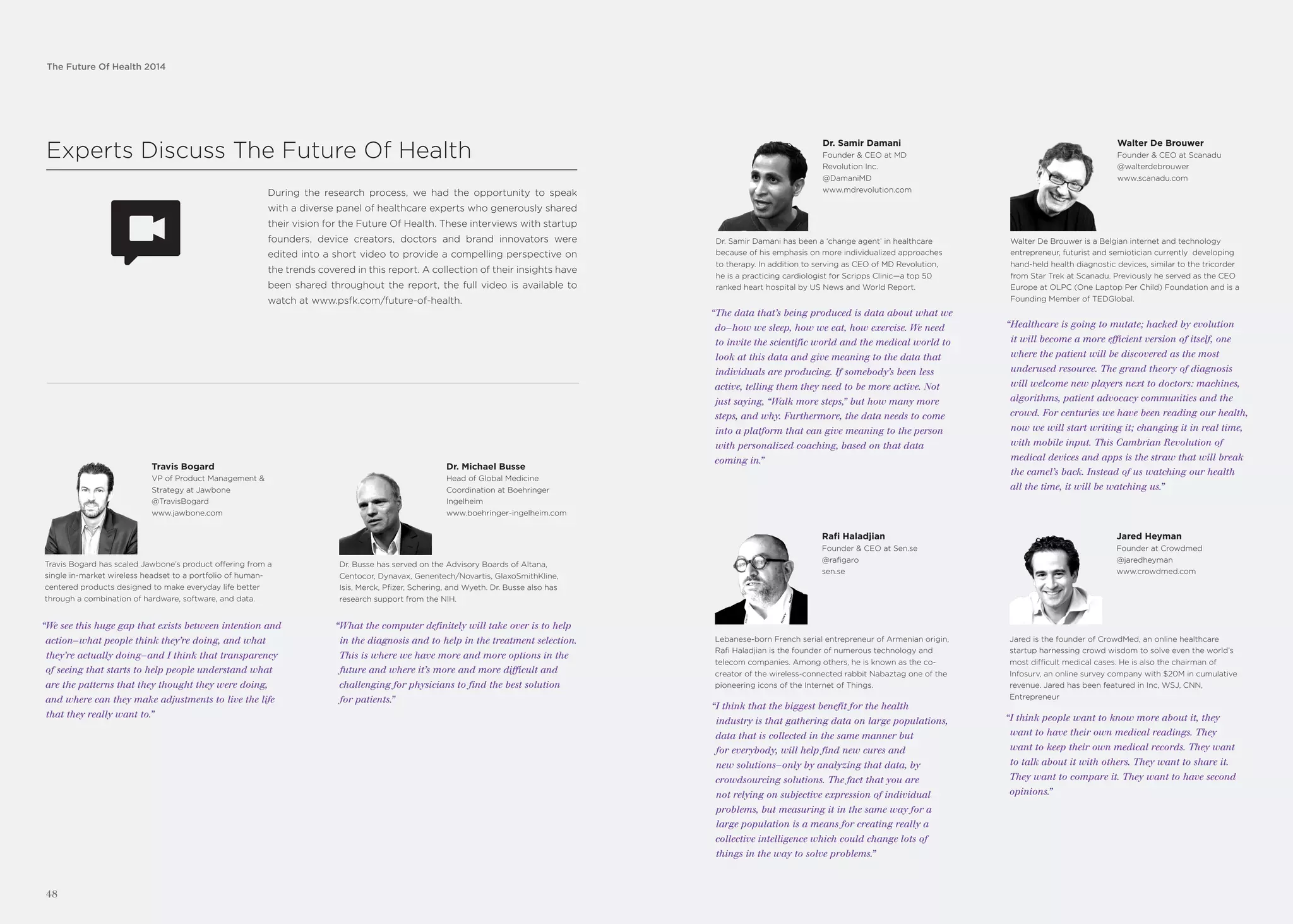 The Future Of Health 2014
Experts Discuss The Future Of Health
During the research process, we had the opportunity to speak
with a diverse panel of healthcare experts who generously shared
their vision for the Future Of Health. These interviews with startup
founders, device creators, doctors and brand innovators were
edited into a short video to provide a compelling perspective on
the trends covered in this report. A collection of their insights have
been shared throughout the report, the full video is available to
watch at www.psfk.com/future-of-health.
Travis Bogard
VP of Product Management &
Strategy at Jawbone
@TravisBogard
www.jawbone.com
“We see this huge gap that exists between intention and
action—what people think they’re doing, and what
they’re actually doing—and I think that transparency
of seeing that starts to help people understand what
are the patterns that they thought they were doing,
and where can they make adjustments to live the life
that they really want to.”
Travis Bogard has scaled Jawbone’s product offering from a
single in-market wireless headset to a portfolio of human-
centered products designed to make everyday life better
through a combination of hardware, software, and data.
Dr. Michael Busse
Head of Global Medicine
Coordination at Boehringer
Ingelheim
www.boehringer-ingelheim.com
“What the computer definitely will take over is to help
in the diagnosis and to help in the treatment selection.
This is where we have more and more options in the
future and where it’s more and more difficult and
challenging for physicians to find the best solution
for patients.”
Dr. Busse has served on the Advisory Boards of Altana,
Centocor, Dynavax, Genentech/Novartis, GlaxoSmithKline,
Isis, Merck, Pfizer, Schering, and Wyeth. Dr. Busse also has
research support from the NIH.
The Future Of Health 2014
48
Dr. Samir Damani
Founder & CEO at MD
Revolution Inc.
@DamaniMD
www.mdrevolution.com
“The data that’s being produced is data about what we
do—how we sleep, how we eat, how exercise. We need
to invite the scientific world and the medical world to
look at this data and give meaning to the data that
individuals are producing. If somebody’s been less
active, telling them they need to be more active. Not
just saying, “Walk more steps,” but how many more
steps, and why. Furthermore, the data needs to come
into a platform that can give meaning to the person
with personalized coaching, based on that data
coming in.”
Dr. Samir Damani has been a ‘change agent’ in healthcare
because of his emphasis on more individualized approaches
to therapy. In addition to serving as CEO of MD Revolution,
he is a practicing cardiologist for Scripps Clinic—a top 50
ranked heart hospital by US News and World Report.
Walter De Brouwer
Founder & CEO at Scanadu
@walterdebrouwer
www.scanadu.com
“Healthcare is going to mutate; hacked by evolution
it will become a more efficient version of itself, one
where the patient will be discovered as the most
underused resource. The grand theory of diagnosis
will welcome new players next to doctors: machines,
algorithms, patient advocacy communities and the
crowd. For centuries we have been reading our health,
now we will start writing it; changing it in real time,
with mobile input. This Cambrian Revolution of
medical devices and apps is the straw that will break
the camel’s back. Instead of us watching our health
all the time, it will be watching us.”
Walter De Brouwer is a Belgian internet and technology
entrepreneur, futurist and semiotician currently developing
hand-held health diagnostic devices, similar to the tricorder
from Star Trek at Scanadu. Previously he served as the CEO
Europe at OLPC (One Laptop Per Child) Foundation and is a
Founding Member of TEDGlobal.
Rafi Haladjian
Founder & CEO at Sen.se
@rafigaro
sen.se
“I think that the biggest benefit for the health
industry is that gathering data on large populations,
data that is collected in the same manner but
for everybody, will help find new cures and
new solutions—only by analyzing that data, by
crowdsourcing solutions. The fact that you are
not relying on subjective expression of individual
problems, but measuring it in the same way for a
large population is a means for creating really a
collective intelligence which could change lots of
things in the way to solve problems.”
Lebanese-born French serial entrepreneur of Armenian origin,
Rafi Haladjian is the founder of numerous technology and
telecom companies. Among others, he is known as the co-
creator of the wireless-connected rabbit Nabaztag one of the
pioneering icons of the Internet of Things.
Jared Heyman
Founder at Crowdmed
@jaredheyman
www.crowdmed.com
“I think people want to know more about it, they
want to have their own medical readings. They
want to keep their own medical records. They want
to talk about it with others. They want to share it.
They want to compare it. They want to have second
opinions.”
Jared is the founder of CrowdMed, an online healthcare
startup harnessing crowd wisdom to solve even the world’s
most difficult medical cases. He is also the chairman of
Infosurv, an online survey company with $20M in cumulative
revenue. Jared has been featured in Inc, WSJ, CNN,
Entrepreneur
 