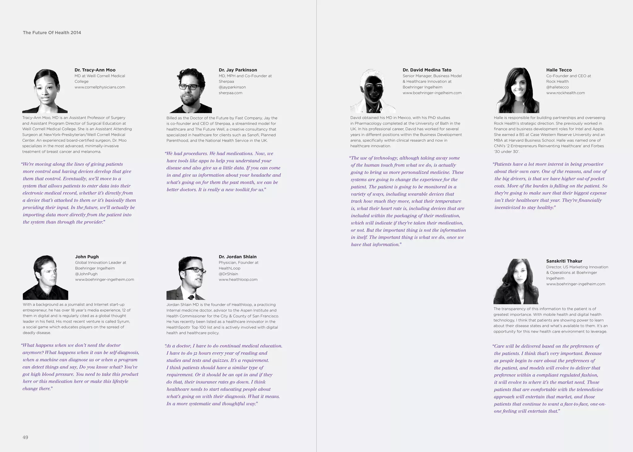 The Future Of Health 2014
49
Dr. David Medina Tato
Senior Manager, Business Model
& Healthcare Innovation at
Boehringer Ingelheim
www.boehringer-ingelheim.com
“The use of technology, although taking away some
of the human touch from what we do, is actually
going to bring us more personalized medicine. These
systems are going to change the experience for the
patient. The patient is going to be monitored in a
variety of ways, including wearable devices that
track how much they move, what their temperature
is, what their heart rate is, including devices that are
included within the packaging of their medication,
which will indicate if they’ve taken their medication,
or not. But the important thing is not the information
in itself. The important thing is what we do, once we
have that information.”
David obtained his MD in Mexico, with his PhD studies
in Pharmacology completed at the University of Bath in the
UK. In his professional career, David has worked for several
years in different positions within the Business Development
arena, specifically within clinical research and now in
healthcare innovation.
Halle Tecco
Co-Founder and CEO at
Rock Health
@halletecco
www.rockhealth.com
“Patients have a lot more interest in being proactive
about their own care. One of the reasons, and one of
the big drivers, is that we have higher out-of pocket
costs. More of the burden is falling on the patient. So
they’re going to make sure that their biggest expense
isn’t their healthcare that year. They’re financially
incentivized to stay healthy.”
Halle is responsible for building partnerships and overseeing
Rock Health’s strategic direction. She previously worked in
finance and business development roles for Intel and Apple.
She earned a BS at Case Western Reserve University and an
MBA at Harvard Business School. Halle was named one of
CNN’s ‘2 Entrepreneurs Reinventing Healthcare’ and Forbes
‘30 under 30’.
“Care will be delivered based on the preferences of
the patients. I think that’s very important. Because
as people begin to care about the preferences of
the patient, and models will evolve to deliver that
preference within a compliant regulated fashion,
it will evolve to where it’s the market need. Those
patients that are comfortable with the telemedicine
approach will entertain that market, and those
patients that continue to want a face-to-face, one-on-
one feeling will entertain that.”
The transparency of this information to the patient is of
greatest importance. With mobile health and digital health
technology, I think that patients are showing power to learn
about their disease states and what’s available to them. It’s an
opportunity for this new health care environment to leverage.
Sanskriti Thakur
Director, US Marketing Innovation
& Operations at Boehringer
Ingelheim
www.boehringer-ingelheim.com
Dr. Tracy-Ann Moo
MD at Weill Cornell Medical
College
www.cornellphysicians.com
“We’re moving along the lines of giving patients
more control and having devices develop that give
them that control. Eventually, we’ll move to a
system that allows patients to enter data into their
electronic medical record, whether it’s directly from
a device that’s attached to them or it’s basically them
providing their input. In the future, we’ll actually be
importing data more directly from the patient into
the system than through the provider.”
Tracy-Ann Moo, MD is an Assistant Professor of Surgery
and Assistant Program Director of Surgical Education at
Weill Cornell Medical College. She is an Assistant Attending
Surgeon at NewYork-Presbyterian/Weill Cornell Medical
Center. An experienced board-certified surgeon, Dr. Moo
specializes in the most advanced, minimally-invasive
treatment of breast cancer and melanoma.
Dr. Jay Parkinson
MD, MPH and Co-Founder at
Sherpaa
@jayparkinson
sherpaa.com
“We had procedures. We had medications. Now, we
have tools like apps to help you understand your
disease and also give us a little data. If you can come
in and give us information about your headache and
what’s going on for them the past month, we can be
better doctors. It is really a new toolkit for us.”
Billed as the Doctor of the Future by Fast Company, Jay the
is co-founder and CEO of Sherpaa, a streamlined model for
healthcare and The Future Well, a creative consultancy that
specialized in healthcare for clients such as Sanofi, Planned
Parenthood, and the National Health Service in the UK.
John Pugh
Global Innovation Leader at
Boehringer Ingelheim
@JohnPugh
www.boehringer-ingelheim.com
“What happens when we don’t need the doctor
anymore? What happens when it can be self-diagnosis,
when a machine can diagnose us or when a program
can detect things and say, Do you know what? You’ve
got high blood pressure. You need to take this product
here or this medication here or make this lifestyle
change there.”
With a background as a journalist and Internet start-up
entrepreneur, he has over 18 year’s media experience, 12 of
them in digital and is regularly cited as a global thought
leader in his field. His most recent venture is called Syrum,
a social game which educates players on the spread of
deadly disease.
Dr. Jordan Shlain
Physician, Founder at
HealthLoop
@DrShlain
www.healthloop.com
“As a doctor, I have to do continual medical education.
I have to do 52 hours every year of reading and
studies and tests and quizzes. It’s a requirement.
I think patients should have a similar type of
requirement. Or it should be an opt in and if they
do that, their insurance rates go down. I think
healthcare needs to start educating people about
what’s going on with their diagnosis. What it means.
In a more systematic and thoughtful way.”
Jordan Shlain MD is the founder of Healthloop, a practicing
Internal medicine doctor, advisor to the Aspen Institute and
Health Commissioner for the City & County of San Francisco.
He has recently been listed as a healthcare innovator in the
HealthSpottr Top 100 list and is actively involved with digital
health and healthcare policy.
 