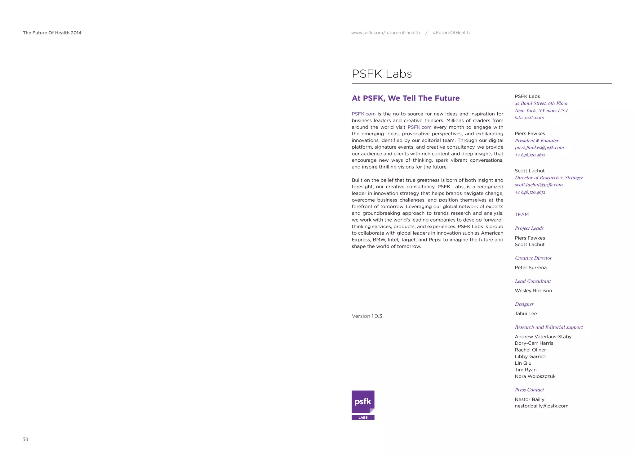 The Future Of Health 2014 www.psfk.com/future-of-health / #FutureOfHealth
50
PSFK Labs
At PSFK, We Tell The Future
PSFK.com is the go-to source for new ideas and inspiration for
business leaders and creative thinkers. Millions of readers from
around the world visit PSFK.com every month to engage with
the emerging ideas, provocative perspectives, and exhilarating
innovations identiﬁed by our editorial team. Through our digital
platform, signature events, and creative consultancy, we provide
our audience and clients with rich content and deep insights that
encourage new ways of thinking, spark vibrant conversations,
and inspire thrilling visions for the future.
Built on the belief that true greatness is born of both insight and
foresight, our creative consultancy, PSFK Labs, is a recognized
leader in innovation strategy that helps brands navigate change,
overcome business challenges, and position themselves at the
forefront of tomorrow. Leveraging our global network of experts
and groundbreaking approach to trends research and analysis,
we work with the world’s leading companies to develop forward-
thinking services, products, and experiences. PSFK Labs is proud
to collaborate with global leaders in innovation such as American
Express, BMW, Intel, Target, and Pepsi to imagine the future and
shape the world of tomorrow.
PSFK Labs
42 Bond Street, 6th Floor
New York, NY 10012 USA
labs.psfk.com
Piers Fawkes
President & Founder
piers.fawkes@psfk.com
+1 646.520.4672
Scott Lachut
Director of Research + Strategy
scott.lachut@psfk.com
+1 646.520.4672
TEAM
Project Leads
Piers Fawkes
Scott Lachut
Creative Director
Peter Surrena
Lead Consultant
Wesley Robison
Designer
Tahui Lee
Research and Editorial support
Andrew Vaterlaus-Staby
Dory-Carr Harris
Rachel Oliner
Libby Garrett
Lin Qiu
Tim Ryan
Nora Woloszczuk
Press Contact
Nestor Bailly
nestor.bailly@psfk.com
Version 1.0.3
LABS
 