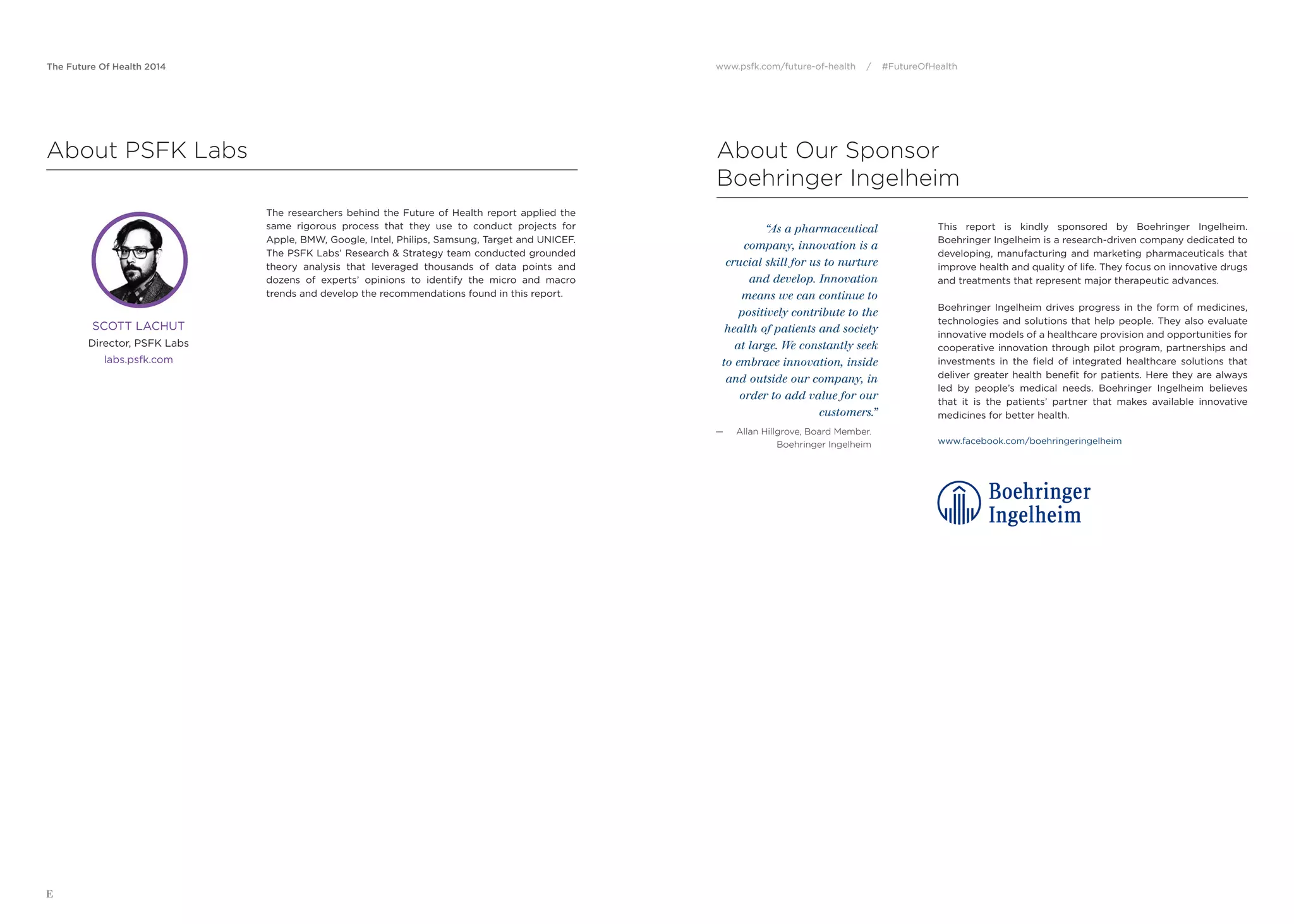 The Future Of Health 2014 www.psfk.com/future-of-health / #FutureOfHealth
E
This report is kindly sponsored by Boehringer Ingelheim.
Boehringer Ingelheim is a research-driven company dedicated to
developing, manufacturing and marketing pharmaceuticals that
improve health and quality of life. They focus on innovative drugs
and treatments that represent major therapeutic advances.
Boehringer Ingelheim drives progress in the form of medicines,
technologies and solutions that help people. They also evaluate
innovative models of a healthcare provision and opportunities for
cooperative innovation through pilot program, partnerships and
investments in the ﬁeld of integrated healthcare solutions that
deliver greater health beneﬁt for patients. Here they are always
led by people’s medical needs. Boehringer Ingelheim believes
that it is the patients’ partner that makes available innovative
medicines for better health.
www.facebook.com/boehringeringelheim
“As a pharmaceutical
company, innovation is a
crucial skill for us to nurture
and develop. Innovation
means we can continue to
positively contribute to the
health of patients and society
at large. We constantly seek
to embrace innovation, inside
and outside our company, in
order to add value for our
customers.”
— Allan Hillgrove, Board Member.
Boehringer Ingelheim
About Our Sponsor
Boehringer Ingelheim
About PSFK Labs
The researchers behind the Future of Health report applied the
same rigorous process that they use to conduct projects for
Apple, BMW, Google, Intel, Philips, Samsung, Target and UNICEF.
The PSFK Labs’ Research & Strategy team conducted grounded
theory analysis that leveraged thousands of data points and
dozens of experts’ opinions to identify the micro and macro
trends and develop the recommendations found in this report.
SCOTT LACHUT
Director, PSFK Labs
labs.psfk.com
 