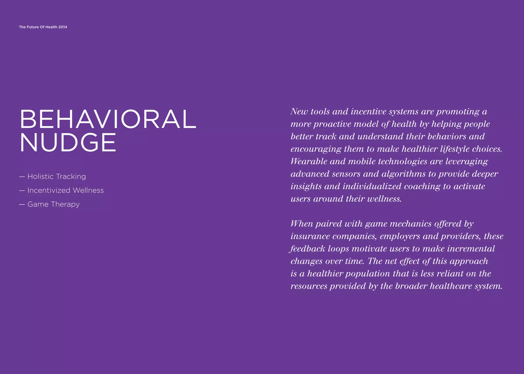 The Future Of Health 2014
New tools and incentive systems are promoting a
more proactive model of health by helping people
better track and understand their behaviors and
encouraging them to make healthier lifestyle choices.
Wearable and mobile technologies are leveraging
advanced sensors and algorithms to provide deeper
insights and individualized coaching to activate
users around their wellness.
When paired with game mechanics offered by
insurance companies, employers and providers, these
feedback loops motivate users to make incremental
changes over time. The net effect of this approach
is a healthier population that is less reliant on the
resources provided by the broader healthcare system.
— Holistic Tracking
— Incentivized Wellness
— Game Therapy
BEHAVIORAL
NUDGE
 