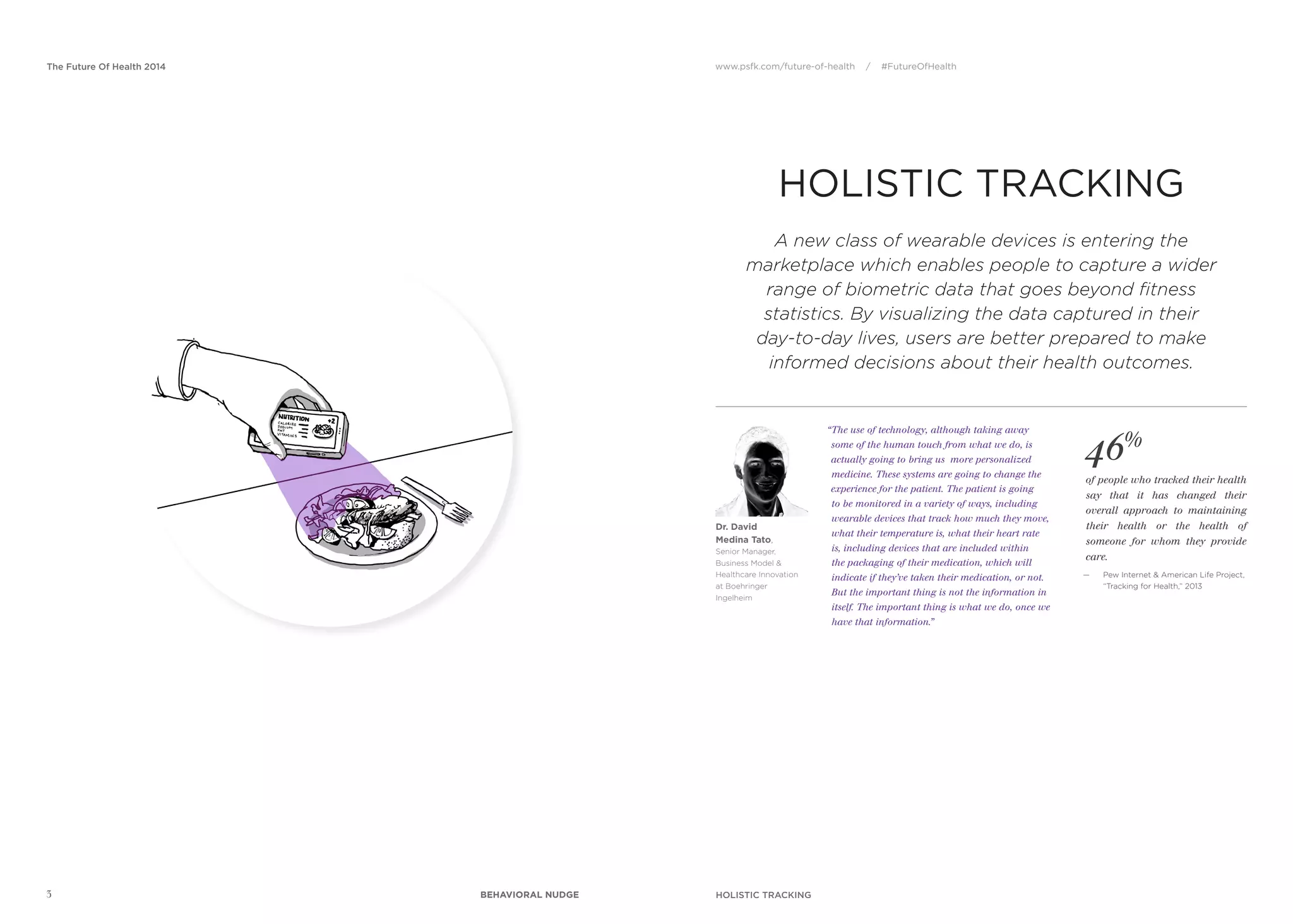 www.psfk.com/future-of-health / #FutureOfHealthThe Future Of Health 2014
HOLISTIC TRACKING
HOLISTIC TRACKING
46%
of people who tracked their health
say that it has changed their
overall approach to maintaining
their health or the health of
someone for whom they provide
care.
— Pew Internet & American Life Project,
“Tracking for Health,” 2013
“The use of technology, although taking away
some of the human touch from what we do, is
actually going to bring us more personalized
medicine. These systems are going to change the
experience for the patient. The patient is going
to be monitored in a variety of ways, including
wearable devices that track how much they move,
what their temperature is, what their heart rate
is, including devices that are included within
the packaging of their medication, which will
indicate if they’ve taken their medication, or not.
But the important thing is not the information in
itself. The important thing is what we do, once we
have that information.”
Dr. David
Medina Tato,
Senior Manager,
Business Model &
Healthcare Innovation
at Boehringer
Ingelheim
A new class of wearable devices is entering the
marketplace which enables people to capture a wider
range of biometric data that goes beyond fitness
statistics. By visualizing the data captured in their
day-to-day lives, users are better prepared to make
informed decisions about their health outcomes.
3 BEHAVIORAL NUDGE
 
