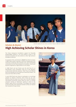 10        Insights




                                                                    Chairil (far right) with other Scholars and Andy F. Noya in a 2009 visit to Metro TV
     Scholars & Alumni
     High Achieving Scholar Shines in Korea
     The Putera Sampoerna Foundation’s support for financially
     disadvantaged students is not only limited to those in the
     Sampoerna Academy but also extends to other high achievers
     throughout Indonesia.

     An example of this commitment is Chairil from North Sumatra,
     a 2008 intake student majoring in Electronic Engineering at the
     University of Indonesia who received a four year full boarding
     scholarship from the Putera Sampoerna Foundation. Chairil soon
     became recognized as a high achiever on his campus.

     In 2009 Chairil and two friends won the 2nd Prize for an
     Electrification Essay Competition held by PT PLN (Persero),
     a state-owned electricity company. Titled “Equal and Effective
     Electricity Subsidies for the Prosperity of Indonesian People”, the
     essay won Chairil IDR 15 million.

     In early 2010 Chairil was chosen to participate in an exchange
     program to Daejeon University, South Korea for one year.
     Recently Chairil has taken on an extra role in the DICC (Daejeon
     International Community Center) where his task is to provide
     computer training to Indonesians working in Korea in the
     Daejeon region and its surroundings. This program was created
     to hone the skills of the Indonesian workers so they can improve
     their standard of living in Korea.




     Putera Sampoerna Foundation 2nd Quarter Report 2010
 