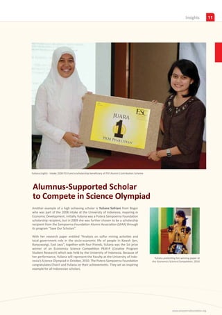 Insights           11




Yuliana (right) - Intake 2008 FEUI and a scholarship beneficiary of PSF Alumni Contribution Scheme




Alumnus-Supported Scholar
to Compete in Science Olympiad
Another example of a high achieving scholar is Yuliana Safriani from Bogor
who was part of the 2008 intake at the University of Indonesia, majoring in
Economic Development. Initially Yuliana was a Putera Sampoerna Foundation
scholarship recipient, but in 2009 she was further chosen to be a scholarship
recipient from the Sampoerna Foundation Alumni Association (SFAA) through
its program “Save Our Scholars”.

With her research paper entitled “Analysis on sulfur mining activities and
local government role in the socio-economic life of people in Kawah Ijen,
Banyuwangi, East Java”, together with four friends, Yuliana was the 1st prize
winner of an Economics Science Competition PKM-P (Creative Program
Student Research) which was held by the University of Indonesia. Because of
her performance, Yuliana will represent the Faculty at the University of Indo-                         Yuliana presenting her winning paper at
nesia’s Science Olympiad in October, 2010. The Putera Sampoerna Foundation                           the Economics Science Competition, 2010
congratulates Chairil and Yuliana on their achievements. They set an inspiring
example for all Indonesian scholars.




                                                                                                                      www.sampoernafoundation.org
 