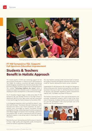 12        Insights
          Partners




                              Teachers giving their comments when trying the new computers facility for teaching and learning improvement in TLC Pasuruan


     PT HM Sampoerna Tbk. Supports
     Full Spectrum Education Improvement
     Students & Teachers
     Benefit in Holistic Approach
     The second quarter of 2010 saw continuing support for the                  This new Teachers Learning Center has been built to improve
     advancement of education in Indonesia by PT HM Sampoerna                   the quality of teachers throughout Indonesia and serve as the
     Tbk. (HMS). For students, a practical, yet highly entertaining             model for teacher development centers across Indonesia.
     student blogging competition was the most recent step in the
     Personal Computer Donation Program from PT HM Sampoerna                    Supported by PT HM Sampoerna Tbk. through the Sampoerna
     Tbk. entitled “Technology Brightens the Future” which is                   School of Education, the Teachers Learning Center was officially
     designed to support the education sector in Indonesia through              launched in Pasuruan on April 15, 2010 by the Director General
     adopting the latest developments in information technology.                of Educator and Education Workforce Quality Improvement
                                                                                together with the Regent and Mayor of Pasuruan.
     The PC Donation Program began in 2008 and to date PT HM
     Sampoerna Tbk. has donated 250 PCs to nine high schools in                 The Teachers Learning Center is also a part of the teachers and
     Jakarta and 500 PCs to ten high schools and two universities               principals’ development program which is held in the three
     in East Java through the Putera Sampoerna Foundation (PSF).                areas of Karawang, Surabaya and Pasuruan and which to date
                                                                                has seen the participation of 90 school principals and 2,270
     In the blogging competition which was held from March– June,               teachers over the past three years.
     2010 with the topic “Patriotisme Pemuda” (Indonesian Youth
     Patriotism) for batch 1 and “Youth Leadership” for batch 2,
     students were encouraged to express themselves through
     posting their writings, conducting research and discussing issues
     with fellow bloggers to improve their knowledge, experience
     and analytical skills. As well as improving the skills of students,
     significant progress is also being made in improving the skills
     of teachers.

     Recently, Pasuruan, East Java became the first place in Indonesia
     to have a high quality and integrated quality development                  Blog writing competition winners with PSF and Mrs. Niken Rachmad from
     center for teachers at all levels of education.                            PT HM Sampoerna Tbk.



     Putera Sampoerna Foundation 2nd Quarter Report 2010
 