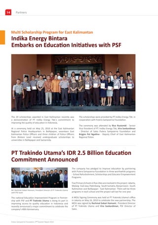 14        Partners
          Government Partners




     Multi Scholarship Program for East Kalimantan
     Indika Energy Bintara
     Embarks on Education Initiatives with PSF




     The 20 scholarships awarded in East Kalimantan recently was                  The scholarships were provided by PT Indika Energy Tbk. in
     a demonstration of PT Indika Energy Tbk.’s commitment to                     cooperation with Putera Sampoerna Foundation.
     improving the quality of education in Indonesia,
                                                                                  The ceremony was attended by Rico Rustombi - Senior
     At a ceremony held on May 25, 2010 at the East Kalimantan                    Vice President of PT. Indika Energy Tbk, Vira Soekardiman
     Regional Police Headquarters in Balikpapan, seventeen East                   - Director of Sales Putera Sampoerna Foundation and
     Kalimantan Police Officers and three children of Police Officers             Brigjen Pol Ngadino - Deputy Chief of East Kalimantan
     from Bintara Level received undergraduate scholarships to                    Regional Police.
     universities in Balikpapan and Samarinda.




     PT Trakindo Utama’s IDR 2.5 Billion Education
     Commitment Announced
                                                                          The company has pledged to improve education by partnering
                                                                          with Putera Sampoerna Foundation in three worthwhile programs
                                                                          - School Refurbishment, Scholarships and Educator Empowerment
                                                                          Programs.

                                                                          Five Primary Schools in five cities are involved in the project: Jakarta,
                                                                          Malang - East Java, Palembang - South Sumatra, Banjarmasin - South
                                                                          Kalimantan and Balikpapan - East Kalimantan. There will be three
     Mr. Rachmat Sobari Hamami, President Director of PT Trakindo Utama
     with PSF team                                                        programs in each school and the project will last for one year.

     The national Education Improvement Program in Partner-               A MOU Signing Ceremony was held at PT Trakindo Utama’s office
     ship with PSF and PT Trakindo Utama is doing its part in             in Jakarta on May 24, 2010 to celebrate the new partnership. The
     improving access to quality education in Indonesia and               MOU was signed by Rachmat Sobari Hamami, President Director
     recently announced a major commitment to celebrate the               of PT Trakindo Utama and Vira Soekardiman, PSF Director of
     company’s 40th Anniversary.                                          Sales.




     Putera Sampoerna Foundation 2nd Quarter Report 2010
 