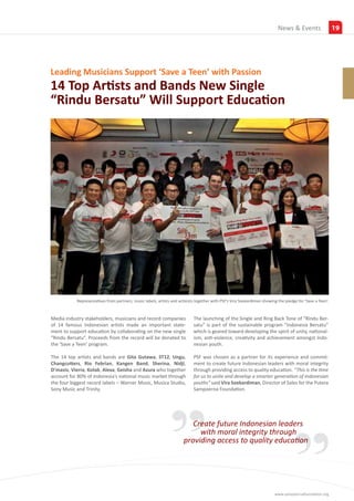 Insights
                                                                                                                           News & Events                   19




Leading Musicians Support ‘Save a Teen’ with Passion
14 Top Artists and Bands New Single
“Rindu Bersatu” Will Support Education




           Representatives from partners, music labels, artists and activists together with PSF’s Vira Soekardiman showing the pledge for ‘Save a Teen’.


Media industry stakeholders, musicians and record companies                 The launching of the Single and Ring Back Tone of “Rindu Ber-
of 14 famous Indonesian artists made an important state-                    satu” is part of the sustainable program “Indonesia Bersatu”
ment to support education by collaborating on the new single                which is geared toward developing the spirit of unity, national-
“Rindu Bersatu”. Proceeds from the record will be donated to                ism, anti-violence, creativity and achievement amongst Indo-
the ‘Save a Teen’ program.                                                  nesian youth.

The 14 top artists and bands are Gita Gutawa, ST12, Ungu,                   PSF was chosen as a partner for its experience and commit-
Changcutters, Rio Febrian, Kangen Band, Sherina, Nidji,                     ment to create future Indonesian leaders with moral integrity
D’masiv, Vierra, Kotak, Alexa, Geisha and Azura who together                through providing access to quality education. “This is the time




                                                             ” ”
account for 80% of Indonesia’s national music market through                for us to unite and develop a smarter generation of Indonesian
the four biggest record labels – Warner Music, Musica Studio,               youths” said Vira Soekardiman, Director of Sales for the Putera
Sony Music and Trinity.                                                     Sampoerna Foundation.




                                                                         Create future Indonesian leaders
                                                                           with moral integrity through
                                                                      providing access to quality education




                                                                                                                         www.sampoernafoundation.org
 