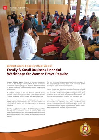 20
20        News & Event News
          Strategic Partner




     Sahabat Wanita Empowers Rural Women
     Family & Small Business Financial
     Workshops for Women Prove Popular
     Yayasan Sahabat Wanita (Friends of Women Association)            The aim of the workshops was to help female members of
     is one of the strategic partners of the Putera Sampoerna         the cooperatives to manage their small businesses better
     Foundation and has as its goal to “Promote the empowerment       and improve family financial management.
     of women and gender equality through training and economic
     development”.                                                    Each of the two hour workshops consisted of exercises included
                                                                      in a manual book which the women were able to study. They
     A practical example of the way Yayasan Sahabat Wanita            also received a practical training kit including calculator, daily
     operates can be seen in the two recent Family & Small Business   worksheet etc to help them implement the management and
     Financial Workshops held recently in Jakarta and West Java.      financial recommendations including easy and handy tips.

     The first workshop was held on April 15, 2010 in the office of   Most of the participants who own small businesses said that
     KOPWANI (Koperasi Wanita Indonesia) or Indonesian Women’s        the workshop was extremely useful. “The workshop is really
     Cooperative in Jakarta and was attended by 50 KOPWANI            easy to understand and very practical. We hope we can join
     members.                                                         the next training from Yayasan Sahabat Wanita” said Ita Harini,
                                                                      a KOPWANI member and food stall entrepreneur.
     On May 12, 2010 50 members of KOMIDA (Koperasi Mitra
     Dhuafa) met for a training session in Cikalong, West Java.
     Yayasan Sahabat Wanita held both the workshops in association
     with Quantum Magna (QM) Financial, an independent financial
     planner.




                                                                                                                                           E




     Putera Sampoerna Foundation 2nd Quarter Report 2010
 