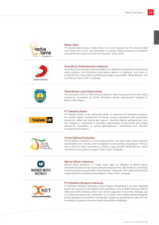 Insights
                                                                 New Partners                23




Radya Tama
PT. Kerabat Dyan Utama or Radya Tama is an event organizer for the successful kids
event Bobo Fair at JCC and committed to provide Putera Sampoerna Foundation
a complimentary space on its fair from June 30 – July 4, 2010.




Sony Music Entertainment Indonesia
Sony Music Entertainment Indonesia (SMEI) is an affiliation of Sony Music International
which produces and distributes international albums in Indonesia. Sony Music is
among the four major labels contributing through song and RBT “Rindu Bersatu” and
its artists for “Save a Teen” campaign.




Teluk Bintuni Local Government
The local government of Teluk Bintuni regency in West Papua partnered with Putera
Sampoerna Foundation for EQUIP (Education Quality Improvement Program) in
Bintuni, West Papua.



PT Trakindo Utama
PT Trakindo Utama is the authorized dealer in Indonesia for Caterpillar products,
the world’s largest manufacturer of mining, forestry, agriculture and construction
equipment, diesel and natural gas engines, industrial engines and generator sets.
The company is committed to education improvement by partnering with Putera
Sampoerna Foundation in School Refurbishment, Scholarships and Educator
Empowerment Programs.


Trinity Optima Production
Trinity Optima Production is a local entertainment and music label, whose business
specialization also includes artist management and branding management. Trinity is
one of the four labels committed to produce song and RBT “Rindu Bersatu” which
contributes its proceeds to support “Save a Teen” campaign.




Warner Music Indonesia
Warner Music Indonesia is a major music label, an affiliation of Warner Music
International with an array of best-selling hits and top artists. Warner Music contributes
its part to produce song and RBT “Rindu Bersatu” along with other labels and its artists
supporting Putera Sampoerna Foundation’s “Save a Teen” campaign.



PT Exhibition Network Indonesia
PT Exhibition Network Indonesia or Xnet Creative Networking is an event organizer
behind the success of international level exhibitions such as DEEP Indonesia 2007 &
2008 and SCOPE Indonesia 2010, later will be organized in two cities: (Sabuga, July
1-3, 2010) and Jakarta (JCC, November 12-14, 2010). Xnet Creative Networking gives
Putera Sampoerna Foundation considerable support by providing free space for the
Foundation to operate awareness booth during their exhibitions.




                                                               www.sampoernafoundation.org
 