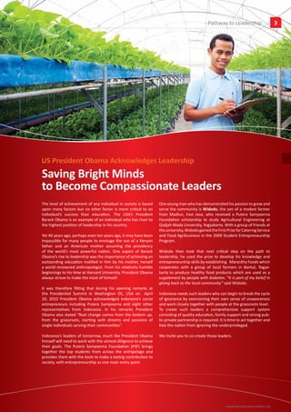 Pathway to Leadership
                                                                                                            Insights                   3




US President Obama Acknowledges Leadership
Saving Bright Minds
to Become Compassionate Leaders
The level of achievement of any individual in society is based   One young man who has demonstrated his passion to grow and
upon many factors but no other factor is more critical to an     serve the community is Widodo, the son of a modest farmer
individual’s success than education. The USA’s President         from Madiun, East Java, who received a Putera Sampoerna
Barack Obama is an example of an individual who has risen to     Foundation scholarship to study Agricultural Engineering at
the highest position of leadership in his country.               Gadjah Mada University, Yogyakarta. With a group of friends at
                                                                 the university, Widodo gained the First Prize for Catering Service
Yet 40 years ago, perhaps even ten years ago, it may have been   and Food Agribusiness in the 2009 Student Entrepreneurship
impossible for many people to envisage the son of a Kenyan       Program.
father and an American mother assuming the presidency
of the world’s most powerful nation. One aspect of Barack        Widodo then took that next critical step on the path to
Obama’s rise to leadership was the importance of achieving an    leadership, he used the prize to develop his knowledge and
outstanding education instilled in him by his mother, herself    entrepreneurship skills by establishing Marantha Foods which
a world renowned anthropologist. From his relatively humble      cooperates with a group of local farmers in Bantul, Yogya-
beginnings to his time at Harvard University, President Obama    karta to produce healthy food products which are used as a
always strove to make the most of himself.                       supplement by people with diabetes. “It is part of my belief in
                                                                 giving back to the local community” said Widodo.
It was therefore fitting that during his opening remarks at
the Presidential Summit in Washington DC, USA on April           Indonesia needs such leaders who can begin to break the cycle
20, 2010 President Obama acknowledged Indonesia’s social         of ignorance by overcoming their own sense of unawareness
entrepreneurs including Putera Sampoerna and eight other         and work closely together with people at the grassroots level.
representatives from Indonesia. In his remarks President         To create such leaders a comprehensive support system
Obama also stated “Real change comes from the bottom up,         consisting of quality education, family support and strong pub-
from the grassroots, starting with dreams and passions of        lic-private partnership is required. It is time to act together and
single individuals serving their communities”.                   free the nation from ignoring the underprivileged.

Indonesia’s leaders of tomorrow, much like President Obama       We invite you to co-create those leaders.
himself will need to work with the utmost diligence to achieve
their goals. The Putera Sampoerna Foundation (PSF) brings
together the top students from across the archipelago and
provides them with the tools to make a lasting contribution to
society, with entrepreneurship as one main entry point.




                                                                                                         www.sampoernafoundation.org
 