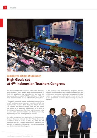 4        Insights




    Sampoerna School of Education
    High Goals set
    at 4th Indonesian Teachers Congress
    The clock showed that it was almost 4 PM in the afternoon.           As the country’s only internationally recognized teachers
    Most of Jakarta’s office workers were probably preparing to          congress, the Indonesia Teachers Congress which was first held
    finish their work for the day and make their way home. But           in 2006, aims to provide teachers and principals with global
    Muhammad Nur, principal of MAN Sumbok School in Nibung,              insights to support improved practices in their schools and
    North Aceh remained in his seat in Balai Kartini plenary hall.       to raise government awareness of issues facing educators in
                                                                         Indonesia.
    “The topic is interesting, and the speakers are inspiring. This is
    a really good opportunity to compare education methods and
    implementation in Aceh.” While the quality of Aceh students
    can compete with those in bigger cities, Mr. Nur admits
    that schools in his region still need to catch up in terms of
    facilities and infrastructure. Therefore, teachers should make
    an extra effort to complement the lack of infrastructure by
    implementing the best teaching methods possible.

    This is Mr. Nur’s second time participating in the Indonesian
    Teachers Congress initiated by the Putera Sampoerna
    Foundation. Held in Jakarta on May 20, 2010, the 4th
    Indonesian Teachers Congress (Kongres Guru Indonesia) was
    attended by more than 1,000 teachers from across Indonesia
    and 40 international and local experts.




    Putera Sampoerna Foundation 2nd Quarter Report 2010
 