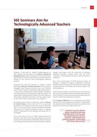 Insights           7




SSE Seminars Aim for
Technologically Advanced Teachers




Emphasis on the need for teachers’ detailed attention to          together with leaders from the community of Education
their students was discussed at the Teacher’s Training and        Workforce Education Institutes (LPTK) with the theme
Pedagogy Seminar held at the Sampoerna School of Education        “Directions in the Changes of Pre-Service Teacher Training in
(SSE), Jakarta on June 24, 2010 which also provided important     Indonesia”.
updates on the need for more technologically advanced
teachers.                                                         Also in the second quarter of 2010, Sampoerna School of
                                                                  Education facilitated its Program Pengalaman Profesional
Expressing the need for teachers to embrace modern                (School Experience Program) which provides SSE students with
technology, Professor Fumihiko Shinohara of the Faculty of        real-life experience of teaching and learning through in the
Pedagogy, Tokyo Gaku-gei University, Japan said “Teachers         field observations.
must be able to apply a teaching-learning method which is
in line with the characteristics of their students. Information   Each of the SSE students is required to observe 16 classes of a
and Communications Technology (ICT) helps that process. For       partner school during their first and second semesters, where in
example when studying History, students have more options on      return the partner school will be provided with opportunities for
which subject appealed most to them, and also various means       teachers’ professional development programs.
to express their ideas through videos, music, blogs etc.”.
                                                                  Drs. H. Ratiyono MM, M.Si from the Jakarta Education Office
Commenting upon Professor Shinohara’s lecture, Professor          commented, “The School Experience Program is supported by




                                                                            ”
Dr. Paulina Pannen, Dean of SSE said “ICT can open new            the Jakarta Education Office by promotion to potential school
perspectives and improve the skills of students and teachers      partners from elementary to high school level”.
alike. It is also part of SSE’s commitment towards education
improvement to hold free-of-charge seminars to improve
teachers’ professionalism and especially advancing their ICT                          Teachers must be able to
knowledge”.                                                                          apply a teaching-learning




                                                                                                                        ”
                                                                                   method which is in line with
Prior to this event, on June 22, 2010 Sampoerna School of                           the characteristics of their
Education (SSE) held a discussion with education personnel                          students. Information and
working with the World Bank, USAID-DBE2, Microsoft Partners                       Communications Technology
in Learning and the Swedish International Development Agency                           (ICT) helps that process




                                                                                                        www.sampoernafoundation.org
 