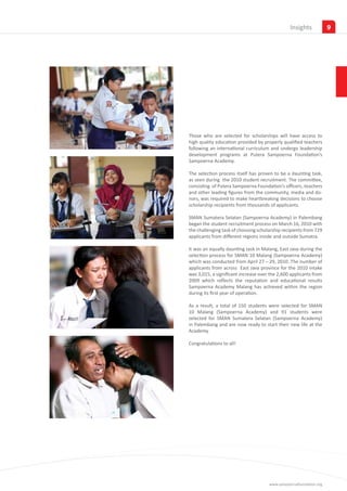 Insights            9




Those who are selected for scholarships will have access to
high quality education provided by properly qualified teachers
following an international curriculum and undergo leadership
development programs at Putera Sampoerna Foundation’s
Sampoerna Academy.

The selection process itself has proven to be a daunting task,
as seen during the 2010 student recruitment. The committee,
consisting of Putera Sampoerna Foundation’s officers, teachers
and other leading figures from the community, media and do-
nors, was required to make heartbreaking decisions to choose
scholarship recipients from thousands of applicants.

SMAN Sumatera Selatan (Sampoerna Academy) in Palembang
began the student recruitment process on March 16, 2010 with
the challenging task of choosing scholarship recipients from 729
applicants from different regions inside and outside Sumatra.

It was an equally daunting task in Malang, East Java during the
selection process for SMAN 10 Malang (Sampoerna Academy)
which was conducted from April 27 – 29, 2010. The number of
applicants from across East Java province for the 2010 intake
was 3,015, a significant increase over the 2,600 applicants from
2009 which reflects the reputation and educational results
Sampoerna Academy Malang has achieved within the region
during its first year of operation.

As a result, a total of 150 students were selected for SMAN
10 Malang (Sampoerna Academy) and 91 students were
selected for SMAN Sumatera Selatan (Sampoerna Academy)
in Palembang and are now ready to start their new life at the
Academy.

Congratulations to all!




                                      www.sampoernafoundation.org
 